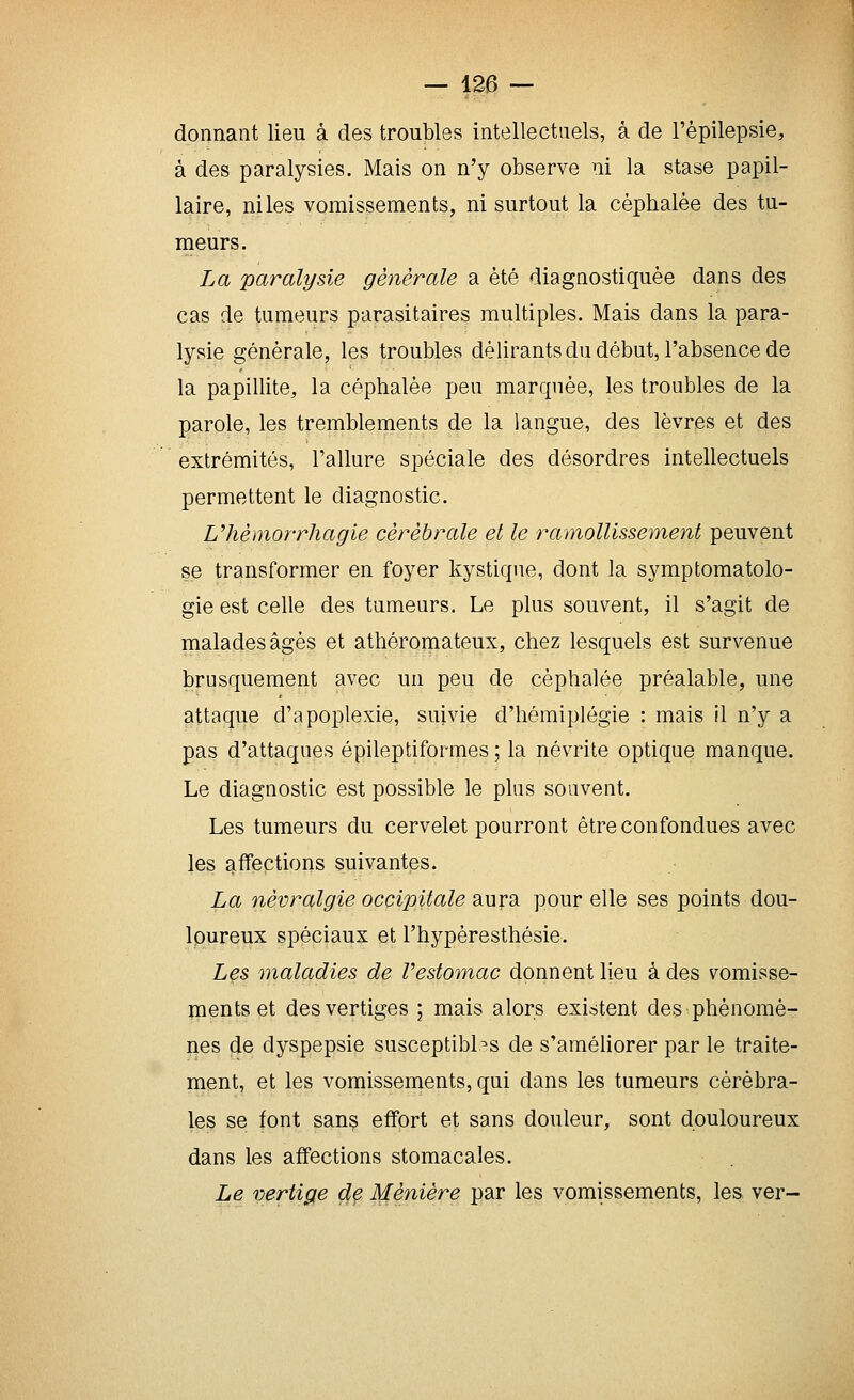 donnant lieu à des troubles intellectuels, à de l'èpilepsie, à des paralysies. Mais on n'y observe ni la stase papil- laire, ni les vomissements, ni surtout la céphalée des tu- meurs. La paralysie générale a été diagnostiquée dans des cas de tumeurs parasitaires multiples. Mais dans la para- lysie générale, les troubles délirants du début, l'absence de la papillite, la céphalée peu marquée, les troubles de la parole, les tremblements de la langue, des lèvres et des extrémités, l'allure spéciale des désordres intellectuels permettent le diagnostic. Vhémorrhagie cérébrale et le ramollissement peuvent se transformer en foyer kystique, dont la symptomatolo- gie est celle des tumeurs. Le plus souvent, il s'agit de malades âgés et athéromateux, chez lesquels est survenue brusquement avec un peu de céphalée préalable, une attaque d'apoplexie, suivie d'hémiplégie : mais il n'y a pas d'attaques épileptiformes ; la névrite optique manque. Le diagnostic est possible le plus souvent. Les tumeurs du cervelet pourront être confondues avec les affections suivantes. La névralgie occipitale aura pour elle ses points dou- loureux spéciaux et l'hypèresthésie. Lçs maladies de Vesto'tnac donnent lieu à des vomisse- îpents et des vertiges ; mais alors existent des phénomè- nes de dyspepsie susceptibles de s'améliorer par le traite- ment, et les vomissements, qui dans les tumeurs cérébra- les se font sans effort et sans douleur, sont douloureux dans les affections stomacales. Le vertige dç Ménière par les vomissements, les ver-