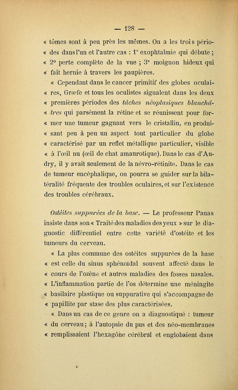 «tomes sont à peu près les mêmes. On a les trois pério- « des dans l'un et l'autre cas : 1° exophtalmie qui débute ; « 2° perte complète de la vue ; 3 moignon hideux qui « fait hernie à travers les paupières. « Cependant dans le cancer primitif des globes oculai- « res, Grsefe et tous les oculistes signalent dans les deux « premières périodes des tâches nèoplasiques hlanchâ- « très qui parsèment la rétine et se réunissent pour for- « mer une tumeur gagnant vers le cristallin, en produi- « sant peu à peu un aspect tout particulier du globe « caractérisé par un reflet métallique particulier, visible « à l'œil nu (oeil de chat amaurotique).Dansle cas d'Au- dry, il y avait seulement de lanévro-rétinite. Dans le cas de tumeur encéphalique, on pourra se guider sur la bila- téralité fréquente des troubles oculaires, et sur l'existence des troubles cérébraux. Ostéites suppurêes de la base. — Le professeur Panas insiste dans son« Traité des maladies des yeux »sur le dia- gnostic différentiel entre cette variété d'ostéite et les tumeurs du cerveau. « La plus commune des ostéites suppurêes de la base « est celle du sinus sphénoïdal souvent affecté dans le « cours de l'ozène et autres maladies des fosses nasales. « L'inflammation partie de l'os détermine une méningite « basilaire plastique ou suppurative qui s'accompagne de « papillite par stase des plus caractérisées. • « Dans un cas de ce genre on a diagnostiqué : tumeur « du cerveau ; à l'autopsie du pus et des néo-membranes « remplissaient l'hexagôhe cérébral et englobaient dans