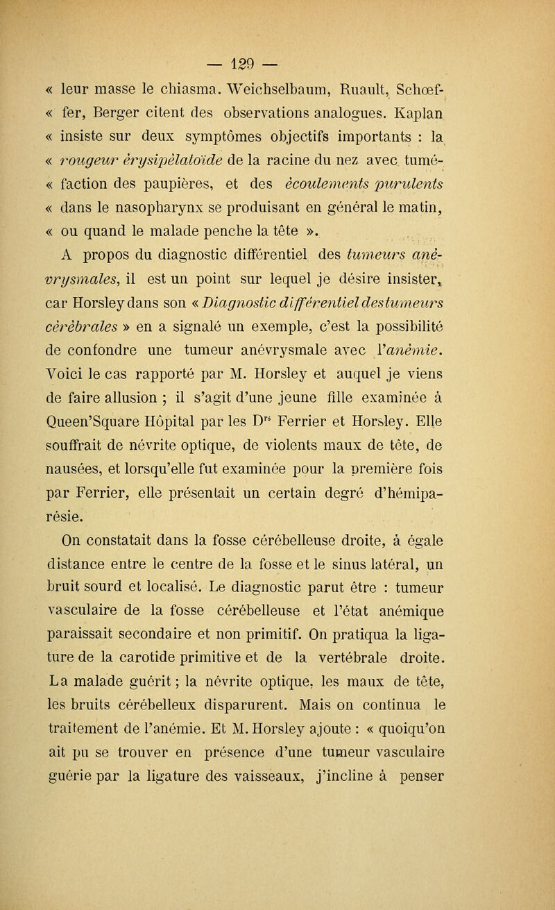 « leur masse le chiasma. Weichselbaum, Ruault, Scliœf- « fer, Berger citent des observations analogues. Kaplan « insiste sur deux symptômes objectifs importants : la « rougeur èrysipèlatoïde de la racine du nez avec tumé- « faction des paupières, et des écoulements purulents « dans le nasopharynx se produisant en général le matin, « ou quand le malade penche la tête ». A propos du diagnostic différentiel des tumeurs anè- vri/smales, il est un point sur lequel je désire insister^ car Horsleydans son « Diagnostic différentiel des tumeurs cérébrales » en a signalé un exemple, c'est la possibilité de confondre une tumeur anévrysmale avec Vanémie. Voici le cas rapporté par M. Horsley et auquel je viens de faire allusion ; il s'agit d'une jeune flUe examinée à Queen'Square Hôpital par les D'' Ferrier et Horsley. Elle souffrait de névrite optique, de violents maux de tête, de nausées, et lorsqu'elle fut examinée pour la première fois par Ferrier, elle présentait un certain degré d'hémipa- résie. On constatait dans la fosse cérébelleuse droite, à égale distance entre le centre de la fosse et le sinus latéral, un bruit sourd et localisé. Le diagnostic parut être : tumeur vasculaire de la fosse cérébelleuse et l'état anémique paraissait secondaire et non primitif. On pratiqua la liga- ture de la carotide primitive et de la vertébrale droite. La malade guérit; la névrite optique, les maux de tête, les bruits cérébelleux disparurent. Mais on continua le traitement de l'anémie. Et M. Horsley ajoute : « quoiqu'on ait pu se trouver en présence d'une tumeur vasculaire guérie par la ligature des vaisseaux, j'incline à penser