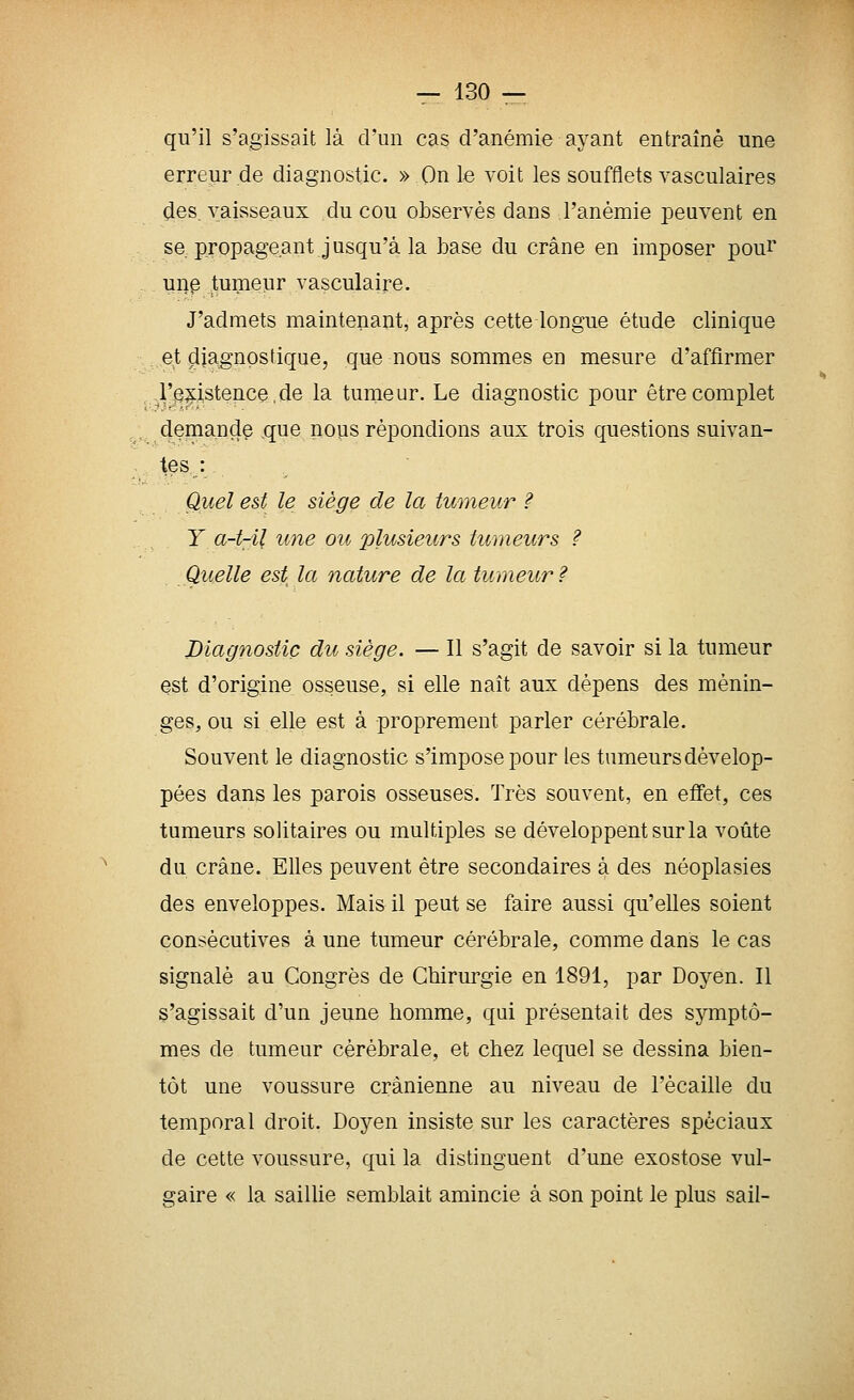 qu'il s'agissait là d'un cas d'anémie ayant entraîné une erreur de diagnostic. » On le voit les soufflets vasculaires ^es. vaisseaux du cou observés dans l'anémie peuvent en se propageant jusqu'à la base du crâne en imposer poui* . ui}p tumeur vasculaire. J'admets maintenant, après cette longue étude clinique et diagnostique, que nous sommes en mesure d'affirmer ,1'^^isteiice.de la tumeur. Le diagnostic pour être complet . demande que nous répondions aux trois questions suivan- tes : Quel est le siège de la tumeur ? Y a-t-il une ou plusieurs tumeurs ? Quelle est la nature de la tumeur ? Diagnostic du siège. — Il s'agit de savoir si la tumeur est d'origine osseuse, si elle naît aux dépens des ménin- ges, ou si elle est à proprement parler cérébrale. Souvent le diagnostic s'impose pour les tumeurs dévelop- pées dans les parois osseuses. Très souvent, en effet, ces tumeurs solitaires ou multiples se développent sur la voûte du crâne. Elles peuvent être secondaires à des néoplasies des enveloppes. Mais il peut se faire aussi qu'elles soient consécutives à une tumeur cérébrale, comme dans le cas signalé au Congrès de Chirurgie en 1891, par Doyen. Il s'agissait d'un jeune homme, qui présentait des symptô- mes de tumeur cérébrale, et chez lequel se dessina bien- tôt une voussure crânienne au niveau de l'écaillé du temporal droit. Doyen insiste sur les caractères spéciaux de cette voussure, qui la distinguent d'une exostose vul- gaire « la saillie semblait amincie à son point le plus sali-