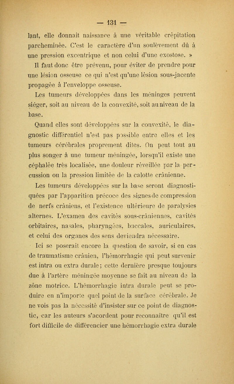 lant, elle donnait naissance à une véritable crépitation parcheminée. C'est le caractère d'un soulèvement dû à une pression excentrique et non celui d'une exostose. » Il faut donc être prévenu, pour éviter de prendre pour une lésion osseuse ce qui n'est qu'une lésion sous-jacente propagée â l'enveloppe osseuse. Les tumeurs développées dans les méninges peuvent siéger, soit au niveau de la convexité, soit au niveau de la base. Quand elles sont développées sur la convexité, le dia- gnostic différentiel n'est pas possible entre elles et les tumeurs cérébrales proprement dites. On peut tout au plus songer à une tumeur méningée, lorsqu'il existe une céphalée très locahsée, une douleur réveillée par la per- cussion ou la pression limitée de la calotte crânienne. Les tumeurs développées sur la base seront diagnosti- quées par l'apparition précoce des signes de compression de nerfs crâniens, et l'existence ultérieure de paralysies alternes. L'examen des cavités sous-crâniennes, cavités orbitaires, nasales, pharyngées, buccales, auriculaires, et celui des organes des sens deviendra nécessaire. Ici se poserait encore la question de savoir, si en cas de traumatisme crânien, l'hémorrhagie qai peut survenir est intra ou extra durale; cette dernière presque toujours due à l'artère méningée moyenne se fait au niveau de la zone motrice. L'hémorrhagie intra durale peut se pro- duire en n'imporïe quel point de la surface cérébrale. Je ne vois pas la nécessité d'insister sur ce point de diagnos- tic, car les auteurs s'acordent pour reconnaître qu'il est fort difficile de différencier une hémorrhagie extra durale
