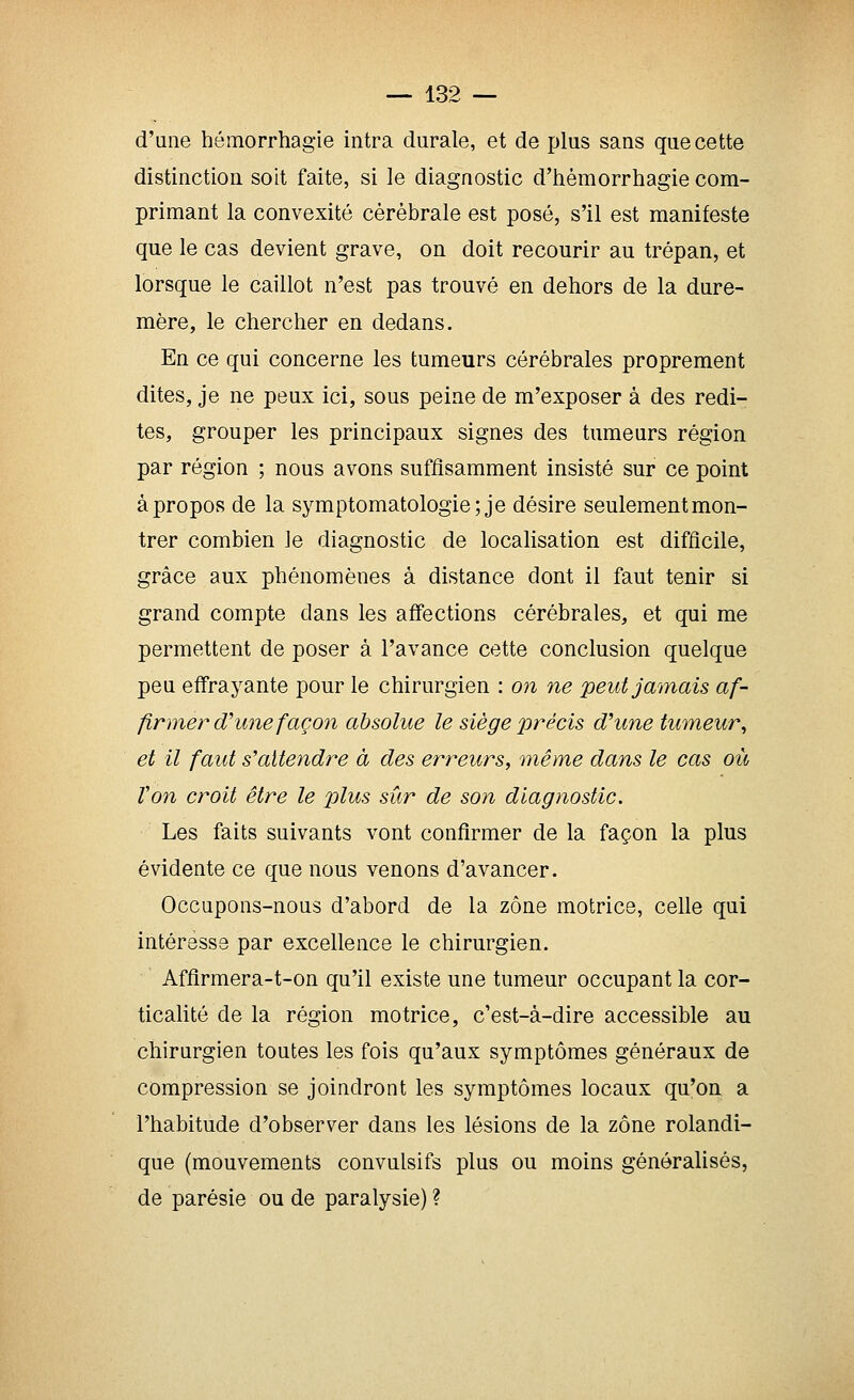 d'une hômorrhagie intra durale, et de plus sans que cette distinction soit faite, si le diagnostic d'hémorrhagie com- primant la convexité cérébrale est posé, s'il est manifeste que le cas devient grave, on doit recourir au trépan, et lorsque le caillot n'est pas trouvé en dehors de la dure- mère, le chercher en dedans. En ce qui concerne les tumeurs cérébrales proprement dites, je ne peux ici, sous peine de m'exposer à des redi- tes, grouper les principaux signes des tumeurs région par région ; nous avons suffisamment insisté sur ce point àpropos de la symptomatologie; je désire seulementmon- trer combien le diagnostic de localisation est difficile, grâce aux phénomènes à distance dont il faut tenir si grand compte dans les affections cérébrales, et qui me permettent de poser à l'avance cette conclusion quelque peu effrayante pour le chirurgien : on ne peut jamais af- firmer d'une façon absolue le siège précis dune tumeur^ et il faut s'attendre à des erreurs, 'même dans le cas où Von croit être le plus sûr de son diagnostic. Les faits suivants vont confirmer de la façon la plus évidente ce que nous venons d'avancer. Occupons-nous d'abord de la zone motrice, celle qui intéresse par excellence le chirurgien. Afflrmera-t-on qu'il existe une tumeur occupant la cor- ticalité de la région motrice, c'est-à-dire accessible au chirurgien toutes les fois qu'aux symptômes généraux de compression se joindront les symptômes locaux qu'on a l'habitude d'observer dans les lésions de la zone rolandi- que (mouvements convulsifs plus ou moins généralisés, de parésie ou de paralysie) ?