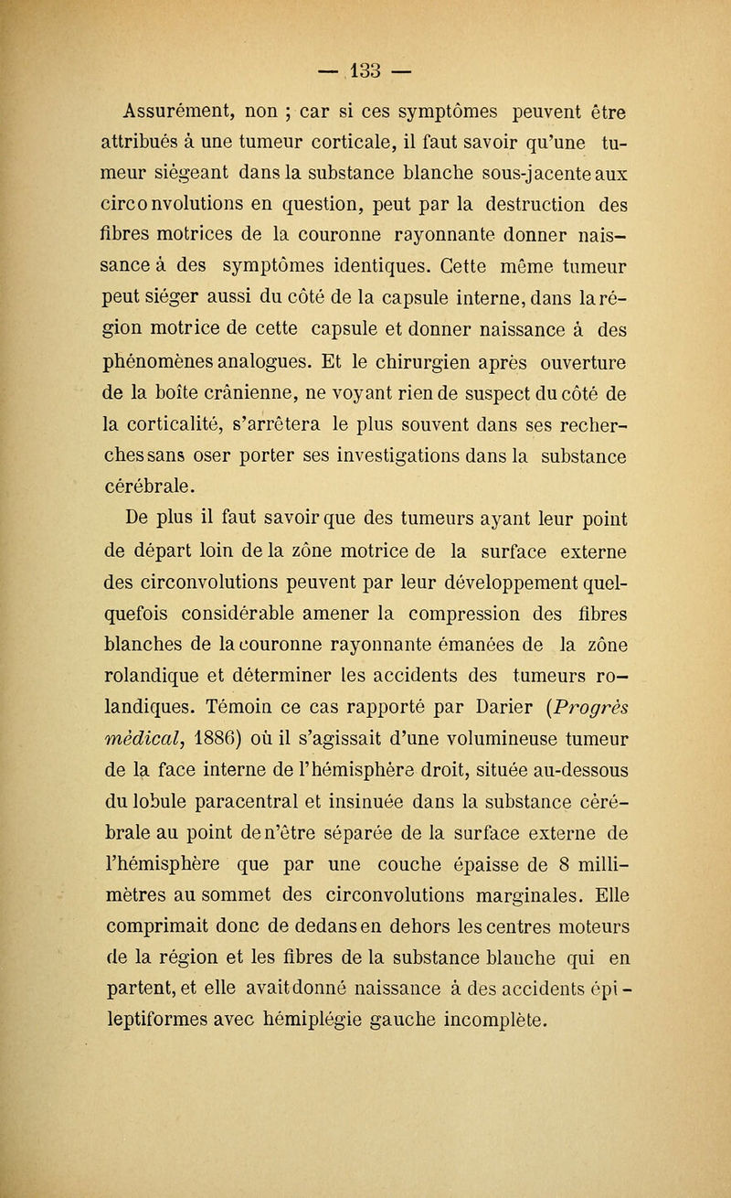 Assurément, non ; car si ces symptômes peuvent être attribués à une tumeur corticale, il faut savoir qu'une tu- meur siégeant dans la substance blanche sous-jacenteaux circonvolutions en question, peut par la destruction des fibres motrices de la couronne rayonnante donner nais- sance à des symptômes identiques. Cette même tumeur peut siéger aussi du côté de la capsule interne, dans la ré- gion motrice de cette capsule et donner naissance à des phénomènes analogues. Et le chirurgien après ouverture de la boîte crânienne, ne voyant rien de suspect du côté de la corticalité, s'arrêtera le plus souvent dans ses recher- ches sans oser porter ses investigations dans la substance cérébrale. De plus il faut savoir que des tumeurs ayant leur point de départ loin de la zone motrice de la surface externe des circonvolutions peuvent par leur développement quel- quefois considérable amener la compression des fibres blanches de la couronne rayonnante émanées de la zone rolandique et déterminer les accidents des tumeurs ro- landiques. Témoin ce cas rapporté par Darier {Progrès médical, 1886) où il s'agissait d'une volumineuse tumeur de la face interne de l'hémisphère droit, située au-dessous du lobule paracentral et insinuée dans la substance céré- brale au point de n'être séparée de la surface externe de l'hémisphère que par une couche épaisse de 8 miUi- mètres au sommet des circonvolutions marginales. Elle comprimait donc de dedans en dehors les centres moteurs de la région et les fibres de la substance blanche qui en partent, et elle avait donné naissance à des accidents épi- leptiformes avec hémiplégie gauche incomplète.