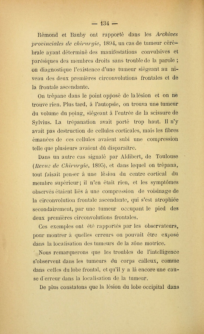Rèmond et Bauby ont rapporté dans les Archives provinciales de chirurgie, 1894, un cas de tumeur céré- brale ayant déterminé des manifestations convulsives et parésiques des membres droits sans trouble de la parole ; on diagnostique l'existence d'une tumeur siégeant au ni- veau des deux premières circonvolutions frontales et de la frontale ascendante. On trépane dans le point opposé de la lésion et on ne trouve rien. Plus tard, à l'autopsie, on trouva une tumeur du volume du poing, siégeant à l'entrée de la scissure de Sylvius. La trépanation avait porté trop haut. Il n'y avait pas destruction de cellules corticales, mais les fibres émanées de ces cellules avaient subi une compression telle que plusieurs avaient dû disparaître. Dans un autre cas signalé par Aldibert, de Toulouse {Revue de Chirurgie, 1895), et dans lequel on trépana, tout faisait penser à une lésion du centre cortical du membre supérieur; il n'en était rien, et les symptômes observés étaient liés à une compression de voisinage de la circonvolution frontale ascendante, qui s'est atrophiée secondairement, par une tumeur occupant le pied des deux premières circonvolutions frontales. Ces exemples ont été rapportés par les observateurs, pour montrer à quelles erreurs on pouvait être exposé dans la localisation des tumeurs delà zone motrice. Nous remarquerons que les troubles de l'intelligence «'observent dans les tumeurs du corps calleux, comme dans celles du lobe frontal, et qu'il y a là encore une cau- se d'erreur dans la localisation de la tumeur. De plus constatons que la lésion du lobe occipital dans