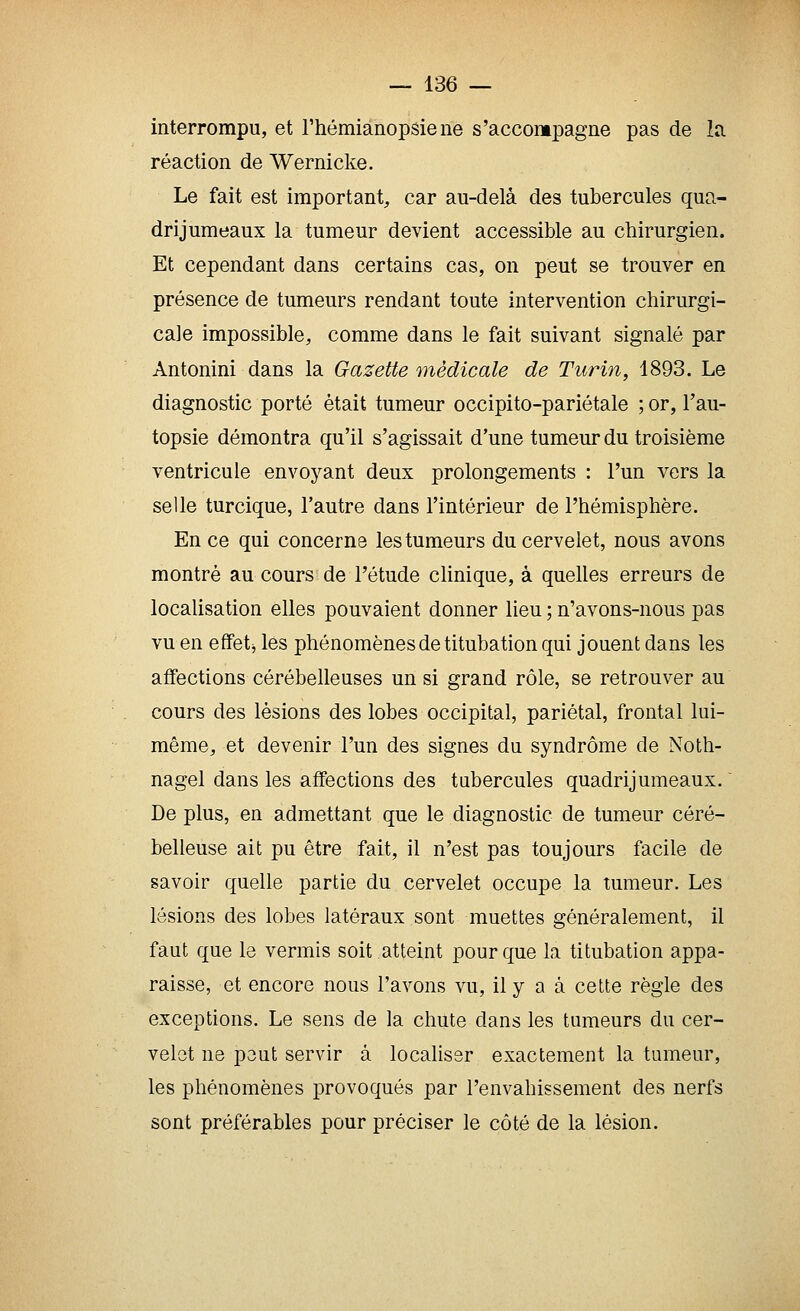 interrompu, et Thémianopsiene s'accompagne pas de lîi réaction de Wernicke. Le fait est important, car au-delà des tubercules qua- drijuraeaux la tumeur devient accessible au chirurgien. Et cependant dans certains cas, on peut se trouver en présence de tumeurs rendant toute intervention chirurgi- cale impossible, comme dans le fait suivant signalé par Antonini dans la Gazette médicale de Turin, 1893. Le diagnostic porté était tumeur occipito-pariétale ; or, l'au- topsie démontra qu'il s'agissait d'une tumeur du troisième ventricule envoj^ant deux prolongements : l'un vers la selle turcique, l'autre dans l'intérieur de l'hémisphère. En ce qui concerne les tumeurs du cervelet, nous avons montré au cours de l'étude clinique, à quelles erreurs de localisation elles pouvaient donner lieu ; n'avons-nous pas vu en effet j les phénomènes de titubation qui jouent dans les affections cérébelleuses un si grand rôle, se retrouver au cours des lésions des lobes occipital, pariétal, frontal lui- même, et devenir l'un des signes du syndrome de Noth- nagel dans les affections des tubercules quadrijumeaux. ' De plus, en admettant que le diagnostic de tumeur céré- belleuse ait pu être fait, il n'est pas toujours facile de savoir quelle partie du cervelet occupe la tumeur. Les lésions des lobes latéraux sont muettes généralement, il faut que le vermis soit atteint pour que la titubation appa- raisse, et encore nous l'avons vu, il y a à cette règle des exceptions. Le sens de la chute dans les tumeurs du cer- velet ne peut servir à localiser exactement la tumeur, les phénomènes provoqués par l'envahissement des nerfs sont préférables pour préciser le côté de la lésion.