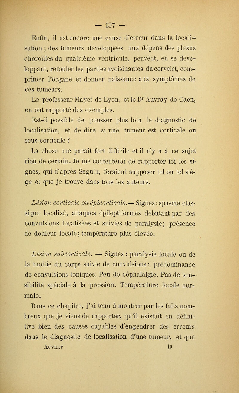Enfin, il est encore une cause d'erreur dans la locali- sation ; des tumeurs développées aux dépens des plexus choroïdes du quatrième ventricule, peuvent, en se déve- loppant, refouler les parties avoisinantes du cervelet, com- primer l'organe et donner naissance aux symptômes de ces tumeurs. Le professeur Mayet de Lyon, et le D'^ Auvray de Caen, en ont rapporté des exemples. Est-il possible de pousser plus loin le diagnostic de localisation, et de dire si une tumeur est corticale ou sous-corticale ? La chose me paraît fort difflcile et il n'y a à ce sujet rien de certain. Je me contenterai de rapporter ici les si- gnes, qui d'après Seguin, feraient supposer tel ou tel siè- ge et que je trouve dans tous les auteurs. Lésion corticale ouèpicorticale.— Signes : spasme clas- sique localisé, attaques épileptiformes débutant par des convulsions localisées et suivies de paralysie; présence de douleur locale ; température plus élevée. Lésion subcorticale. — Signes : paralysie locale ou de la moitié du corps suivie de convulsions : prédominance de convulsions toniques. Peu de céphalalgie. Pas de sen- sibilité spéciale à la pression. Température locale nor- male. Dans ce chapitre, j'ai tenu à montrer par les faits nom- breux que je viens de rapporter, qu'il existait en défini- tive bien des causes capables d'engendrer des erreurs dans le diagnostic de localisation d^une tumeur, et que Auvray 10