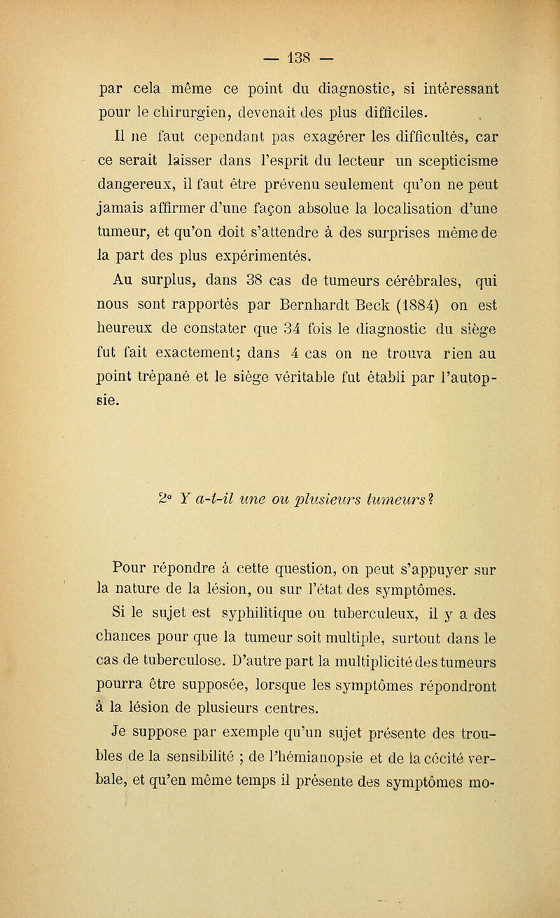par cela même ce point du diagnostic, si intéressant pour le chirurgien, devenait des plus difiîciles. Il jie faut cependant pas exagérer les difficultés, car ce serait laisser dans l'esprit du lecteur un scepticisme dangereux, il faut être prévenu seulement qu'on ne peut jamais affirmer d'une façon absolue la localisation d'une tumeur, et qu'on doit s'attendre à des surprises même de la part des plus expérimentés. Au surplus, dans 38 cas de tumeurs cérébrales, qui nous sont rapportés par Bernhardt Beck (1884) on est heureux de constater que 34 fois le diagnostic du siège fut fait exactement; dans 4 cas on ne trouva rien au point trépané et le siège véritable fut établi par l'autop- sie. 2° Y a-t-il une ou plusieurs tumeurs ? Pour répondre à cette question, on peut s'appuyer sur la nature de la lésion, ou sur l'état des symptômes. Si le sujet est syphilitique ou tuberculeux, il y a des chances pour que la tumeur soit multiple, surtout dans le cas de tuberculose. D'autre part la multiplicité des tumeurs pourra être supposée, lorsque les symptômes répondront à la lésion de plusieurs centres. Je suppose par exemple qu'un sujet présente des trou- bles de la sensibilité ; de Thémianopsie et de la cécité ver- bale, et qu'en même temps il présente des symptômes mo-