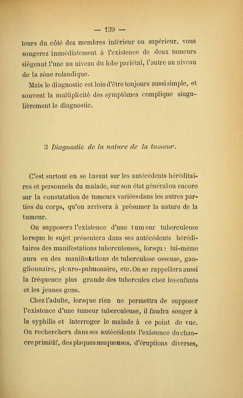 leurs du côté des membres inférieur ou supérieur, vous songerez immédiatement à l'existence de deux tumeurs siégeant l'une au niveau du lobe pariétal, l'autre au niveau de la zone rolandique. Mais le diagnostic est loin d'être toujours aussi simple, et souvent la multiplicité des symptômes complique singu- lièrement le diagnostic. 3 Diagnostic de la nature de la tumeur. C'est surtout en se basant sur les antécédents héréditai- res et personnels du malade, sur son état général ou encore sur la constatation de tumeurs variées dans les autres par- ties du corps, qu'on arrivera à présumer la nature de la tumeur. On supposera l'existence d'une tumeur tuberculeuse lorsque le sujet présentera dans ses antécédents hérédi- taires des manifestations tuberculeuses, lorsqu3 lui-même aura eu des manifestations de tuberculose osseuse^ gan- glionnaire, plouro-pulmonaire, etc. On se rappellera aussi la fréquence plus grande des tubercules chez les enfants et les jeunes gens. Chez l'adulte, lorsque rien ne permettra de supposer l'existence d'une tumeur tuberculeuse, il faudra songer à la syphilis et interroger le malade à ce point de vue. On recherchera dans ses antécédents l'existence du chan- cre primitif, des plaques muqueuses, d'éruptions diverses,