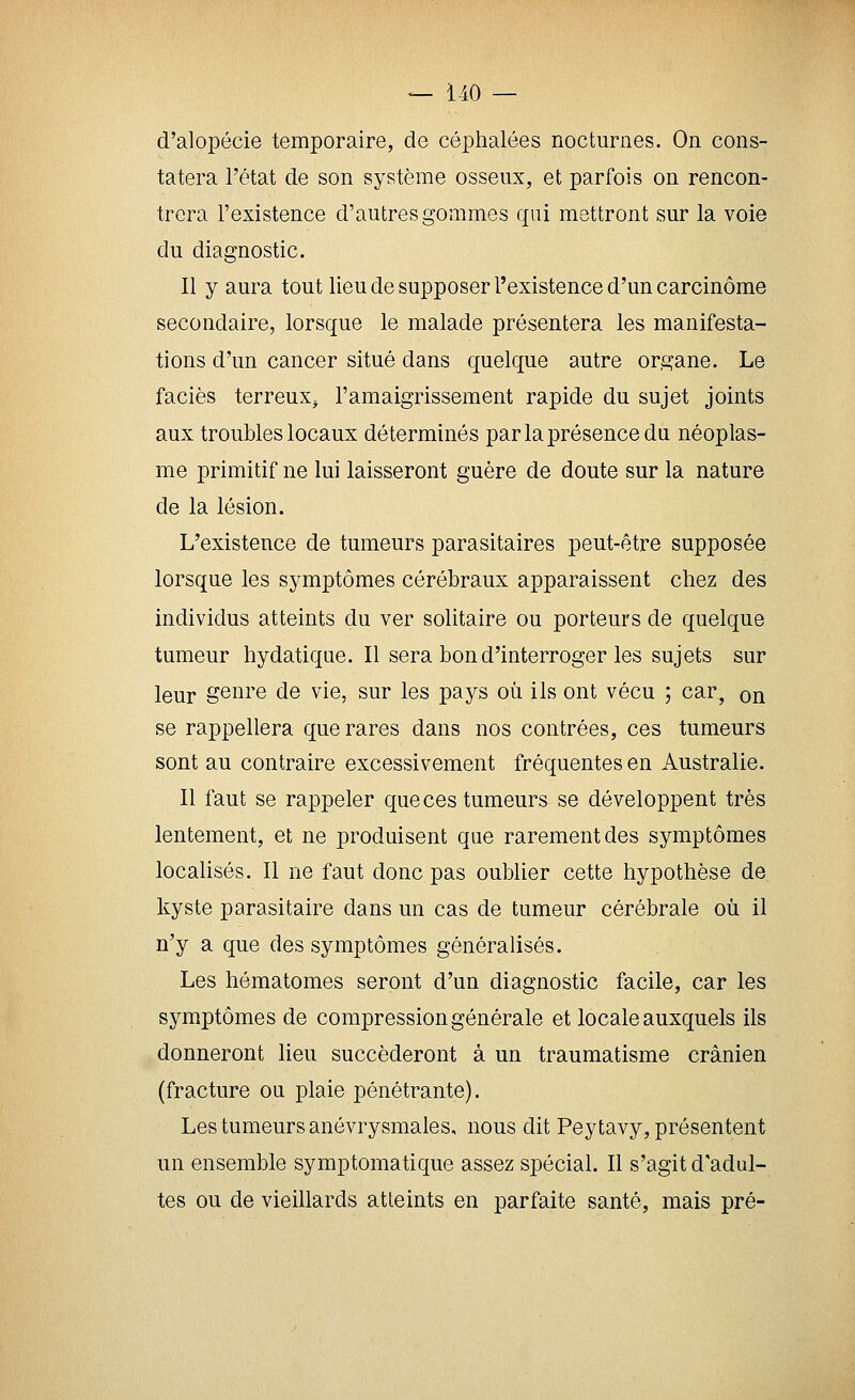 d'alopécie temporaire, de céphalées nocturnes. On cons- tatera l'état de son système osseux, et parfois on rencon- trera l'existence d'autres gommes qui mettront sur la voie du diagnostic. Il y aura tout lieu de supposer l'existence d'un carcinome secondaire, lorsque le malade présentera les manifesta- tions d'un cancer situé dans quelque autre organe. Le faciès terreux^ l'amaigrissement rapide du sujet joints aux troubles locaux déterminés par la présence du néoplas- me primitif ne lui laisseront guère de doute sur la nature de la lésion. L'existence de tumeurs parasitaires peut-être supposée lorsque les symptômes cérébraux apparaissent chez des individus atteints du ver solitaire ou porteurs de quelque tumeur hydatique. Il sera bon d'interroger les sujets sur leur genre de vie, sur les pays où ils ont vécu ; car, on se rappellera que rares dans nos contrées, ces tumeurs sont au contraire excessivement fréquentes en Australie. Il faut se rappeler que ces tumeurs se développent très lentement, et ne produisent que rarement des symptômes locaUsés. Il ne faut donc pas oublier cette hypothèse de kyste parasitaire dans un cas de tumeur cérébrale où il n'y a que des symptômes généralisés. Les hématomes seront d'un diagnostic facile, car les symptômes de compression générale et locale auxquels ils donneront lieu succéderont à un traumatisme crânien (fracture oa plaie pénétrante). Les tumeurs anévrysmales, nous dit Peytavy, présentent un ensemble symptomatique assez spécial. Il s'agit d'adul- tes ou de vieillards atteints en parfaite santé, mais pré-