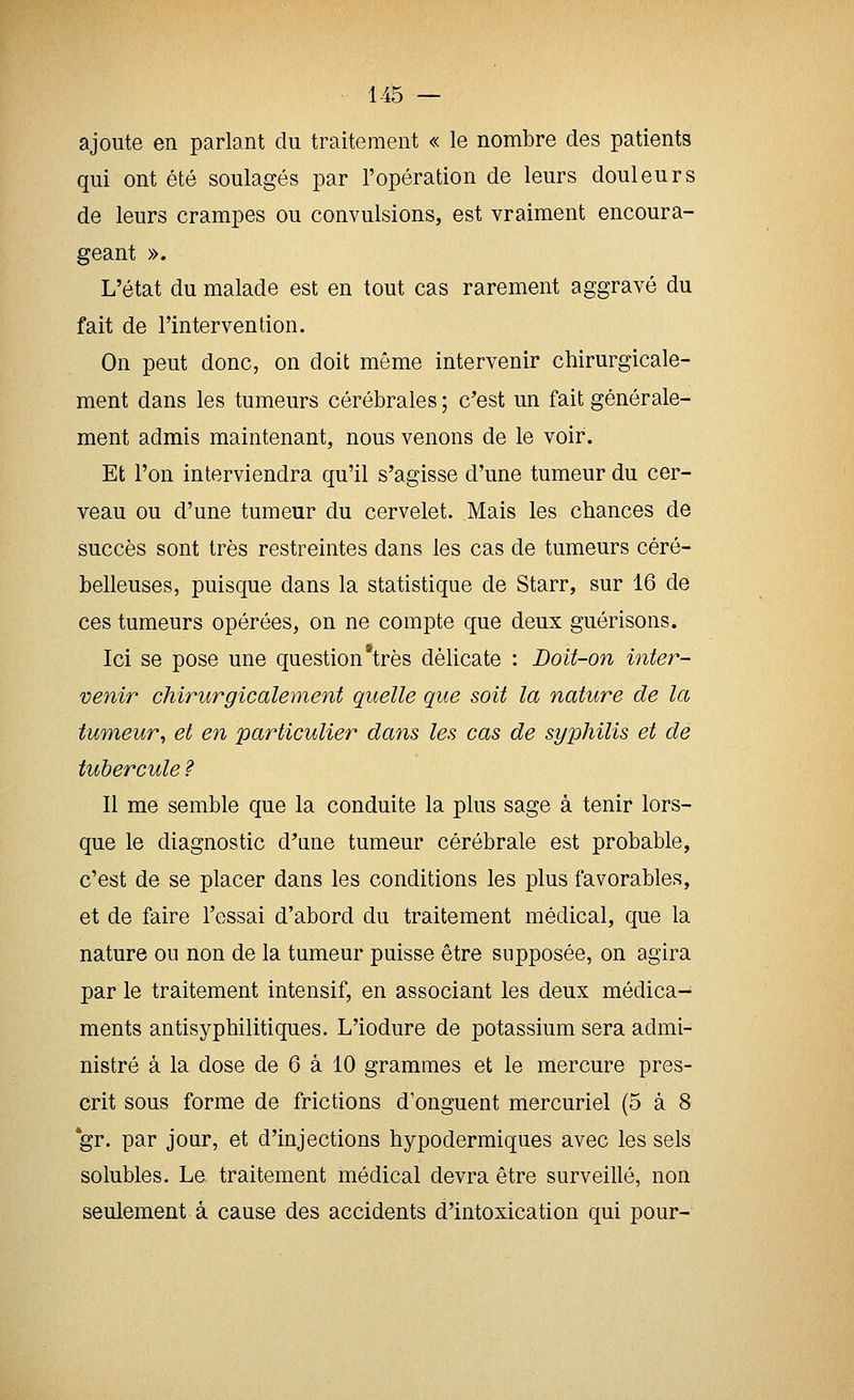 ajoute en parlant du traitement « le nombre des patients qui ont été soulagés par l'opération de leurs douleurs de leurs crampes ou convulsions, est vraiment encoura- geant ». L'état du malade est en tout cas rarement aggravé du fait de l'intervention. On peut donc, on doit même intervenir chirurgicale- ment dans les tumeurs cérébrales ; c^est un fait générale- ment admis maintenant, nous venons de le voir. Et l'on interviendra qu'il s'agisse d'une tumeur du cer- veau ou d'une tumeur du cervelet. Mais les chances de succès sont très restreintes dans les cas de tumeurs céré- belleuses, puisque dans la statistique de Starr, sur 16 de ces tumeurs opérées, on ne compte que deux guérisons. Ici se pose une question*très délicate : Doit-on inter- venir chirurgicalement quelle que soit la nature de la tumeur, et en particulier dans les cas de syphilis et de tubercule ? Il me semble que la conduite la plus sage à tenir lors- que le diagnostic d'une tumeur cérébrale est probable, c'est de se placer dans les conditions les plus favorables, et de faire l'essai d'abord du traitement médical, que la nature ou non de la tumeur puisse être supposée, on agira par le traitement intensif, en associant les deux médica- ments antisyphilitiques. L'iodure de potassium sera admi- nistré à la dose de 6 à 10 grammes et le mercure pres- crit sous forme de frictions d'onguent mercuriel (5 à 8 *gr. par jour, et d'injections hypodermiques avec les sels solubles. Le traitement médical devra être surveillé, non seulement à cause des accidents d'intoxication qui pour-