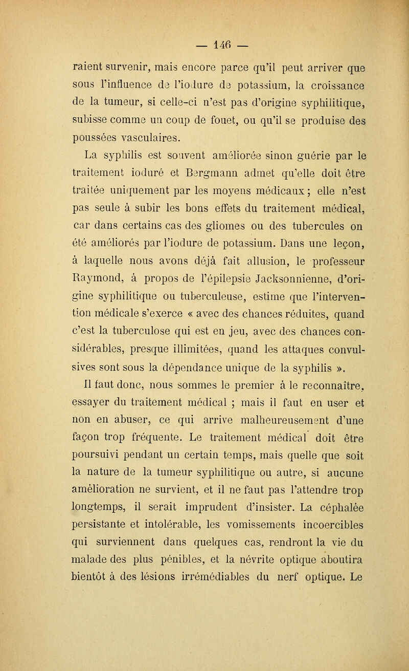raient survenir, mais encore parce qu'il peut arriver que sous l'influence de l'iodare de potassinm, la croissance de la tumeur, si celle-ci n'est pas d'origine syphilitique, subisse comme un coup de fouet, ou qu'il se produise des poussées vasculaires. La syphilis est souvent améliorée sinon guérie par le traitement ioduré et Bergraann admet qu'elle doit être traitée uniquement par les moyens médicaux; elle n'est pas seule à subir les bons effets du traitement médical, car dans certains cas des gliomes ou des tubercules on été améliorés par l'iodure de potassium. Dans une leçon, à laquelle nous avons déjà fait allusion, le professeur Raymond, à propos de l'épilepsie Jacksonnienne, d'ori- gine syphilitique ou tuberculeuse, estime que l'interven- tion médicale s'exerce « avec des chances réduites, quand c'est la tuberculose qui est en jeu, avec des chances con- sidérables, presque illimitées, quand les attaques convul- sives sont sous la dépendance unique de la syphilis ». Il faut donc, nous sommes le premier à le reconnaître, essayer du traitement médical ; mais il faut en user et non en abuser, ce qui arrive malheureusement d'une façon trop fréquente. Le traitement médical doit être poursuivi pendant un certain temps, mais quelle que soit la nature de la tumeur syphilitique ou autre, si aucune amélioration ne survient, et il ne faut pas l'attendre trop longtemps, il serait imprudent d'insister. La céphalée persistante et intolérable, les vomissements incoercibles qui surviennent dans quelques cas, rendront la vie du malade des plus pénibles, et la névrite optique aboutira bientôt à des lésions irrémédiables du nerf optique. Le