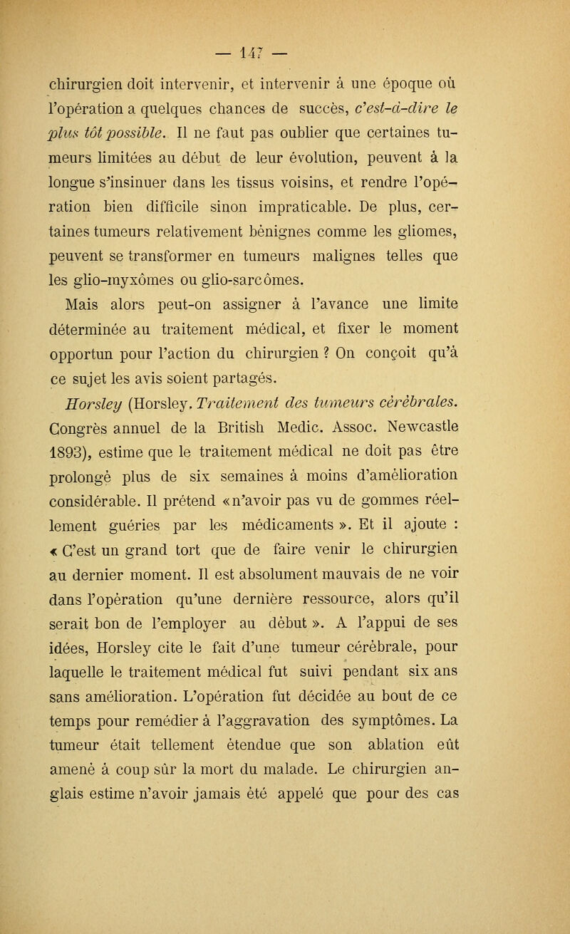chirurgien doit intervenir, et intervenir à une époque où l'opération a quelques chances de succès, c'est-d-dire le plus tôt possible. Il ne faut pas oublier que certaines tu- meurs limitées au début de leur évolution, peuvent à la longue s'insinuer dans les tissus voisins, et rendre l'opé- ration bien difficile sinon impraticable. De plus, cer- taines tumeurs relativement bénignes comme les gliomes, peuvent se transformer en tumeurs malignes telles que les glio-rayxômes ou glio-sarcômes. Mais alors peut-on assigner à l'avance une limite déterminée au traitement médical, et fixer le moment opportun pour l'action du chirurgien ? On conçoit qu'à ce sujet les avis soient partagés. Horsley (Horsley, Traitement des tmneurs cérébrales. Congrès annuel de la British Medic. Assoc. Newcastle 1893), estime que le traitement médical ne doit pas être prolongé plus de six semaines à moins d'amélioration considérable. Il prétend «n'avoir pas vu de gommes réel- lement guéries par les médicaments ». Et il ajoute : « C'est un grand tort que de faire venir le chirurgien au dernier moment. Il est absolument mauvais de ne voir dans l'opération qu'une dernière ressource, alors qu'il serait bon de l'employer au début ». A l'appui de ses idées, Horsley cite le fait d'une tumeur cérébrale, pour laquelle le traitement médical fut suivi pendant six ans sans amélioration. L'opération fut décidée au bout de ce temps pour remédier à l'aggravation des symptômes. La tumeur était tellement étendue que son ablation eût amené à coup sûr la mort du malade. Le chirurgien an- glais estime n'avoir jamais été appelé que poar des cas