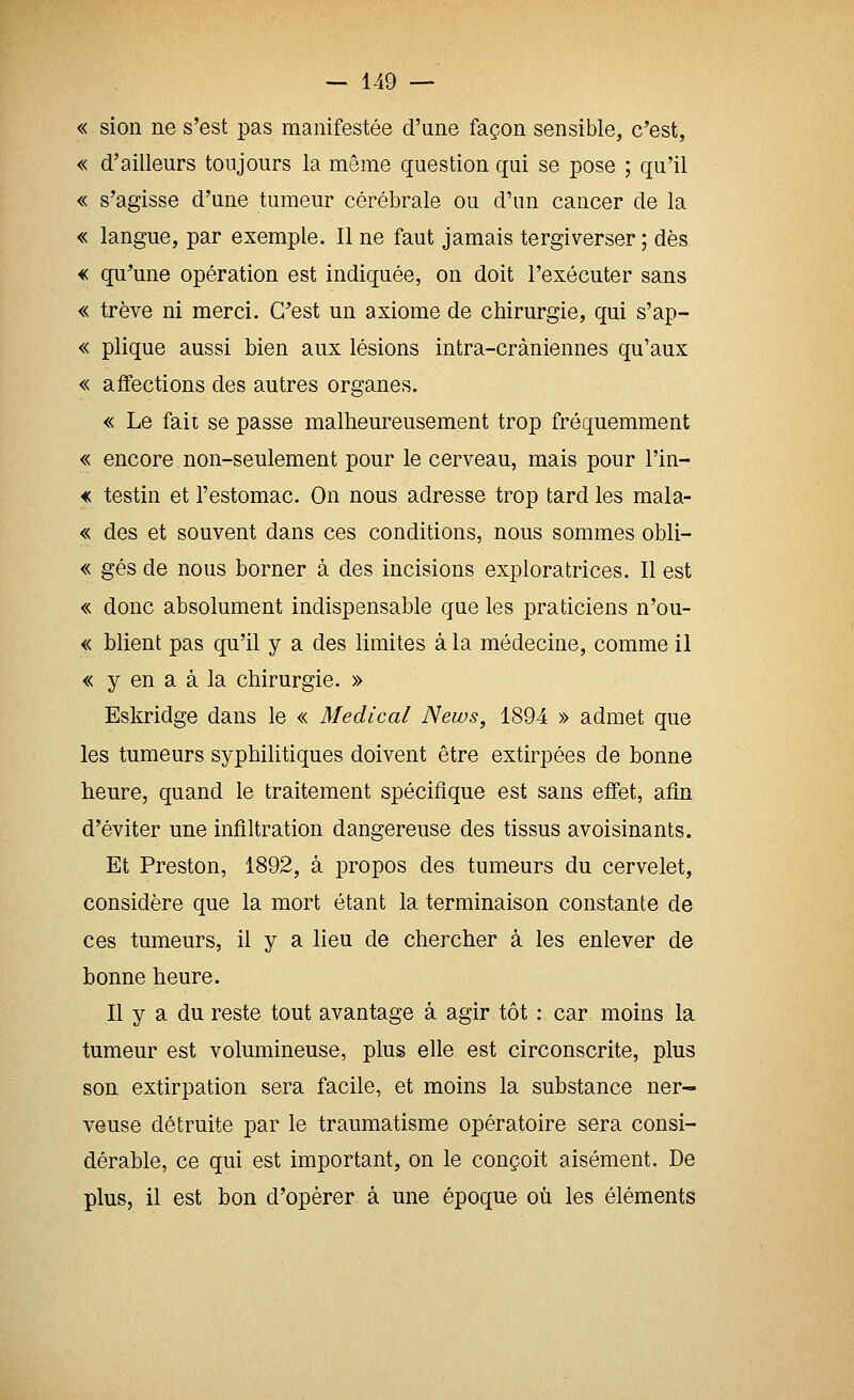 « sion ne s'est pas manifestée d'nne façon sensible, c'est, « d'ailleurs toujours la même question qui se pose ; qu'il « s'agisse d'une tumeur cérébrale ou d'un cancer de la « langue, par exemple. Il ne faut jamais tergiverser ; dès « qu'une opération est indiquée, on doit l'exécuter sans « trêve ni merci. C'est un axiome de chirurgie, qui s'ap- « plique aussi bien aux lésions intra-cràniennes qu'aux « affections des autres organes. « Le fait se passe malheureusement trop fréquemment « encore non-seulement pour le cerveau, mais pour l'in- € testin et l'estomac. On nous adresse trop tard les mala- « des et souvent dans ces conditions, nous sommes obli- « gés de nous borner à des incisions exploratrices. Il est « donc absolument indispensable que les praticiens n'ou- « blient pas qu'il y a des limites à la médecine, comme il « y en a à la chirurgie. » Eskridge dans le « Médical News, 1894 » admet que les tumeurs syphilitiques doivent être extirpées de bonne heure, quand le traitement spécifique est sans effet, afin d'éviter une infiltration dangereuse des tissus avoisinants. Et Preston, 1892, à propos des tumeurs du cervelet, considère que la mort étant la terminaison constante de ces tumeurs, il y a lieu de chercher à les enlever de bonne heure. II y a du reste tout avantage à agir tôt : car moins la tumeur est volumineuse, plus elle est circonscrite, plus son extirpation sera facile, et moins la substance ner- veuse détruite par le traumatisme opératoire sera consi- dérable, ce qui est important, on le conçoit aisément. De plus, il est bon d'opérer à une époque où les éléments