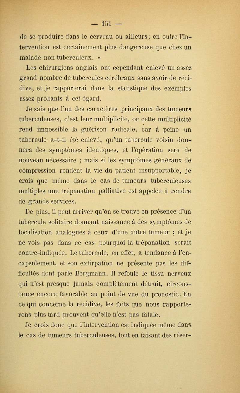 de se produire dans le cerveau ou ailleurs; en outre Tin- tervention est certainement plus dangereuse que chez un malade non tuberculeux. » Les chirurgiens anglais ont cependant enlevé un assez grand nombre de tubercules cérébraux sans avoir de réci- dive, et je rapporterai dans la statistique des exemples assez probants à cet égard. Je sais que l'un des caractères principaux des tumeurs tuberculeuses, c'est leur multiplicité, or cette multiplicité rend impossible la guérison radicale, car à peine un tubercule a-t-il été enlevé, qu'un tubercule voisin don- nera des symptômes identiques, et l'opération sera de nouveau nécessaire ; mais si les symptômes généraux de compression rendent la vie du patient insupportable, je crois que même dans le cas de tumeurs tuberculeuses multiples une trépanation palliative est appelée à rendre de grands services. r>e plus, il peut arriver qu'on se trouve en présence d'un tubercule solitaire donnant naissance à des symptômes de localisation analogues à ceux d'une autre tumeur ; et je ne vois pas dans ce cas pourquoi la trépanation serait contre-indiquée. Le tubercule, en effet, a tendance à l'en- capsulement, et son extirpation ne présente pas les dif- ficultés dont parle Bergmann. Il refoule le tissu nerveux qui n'est presque jamais complètement détruit, circons- tance encore favorable au point de vue du pronostic. En ce qui concerne la récidive, les faits que nous rapporte- rons plus tard prouvent qu'elle n'est pas fatale. Je crois donc que Tintervention est indiquée même dans le cas de tumeurs tuberculeuses, tout en faisant des réser-