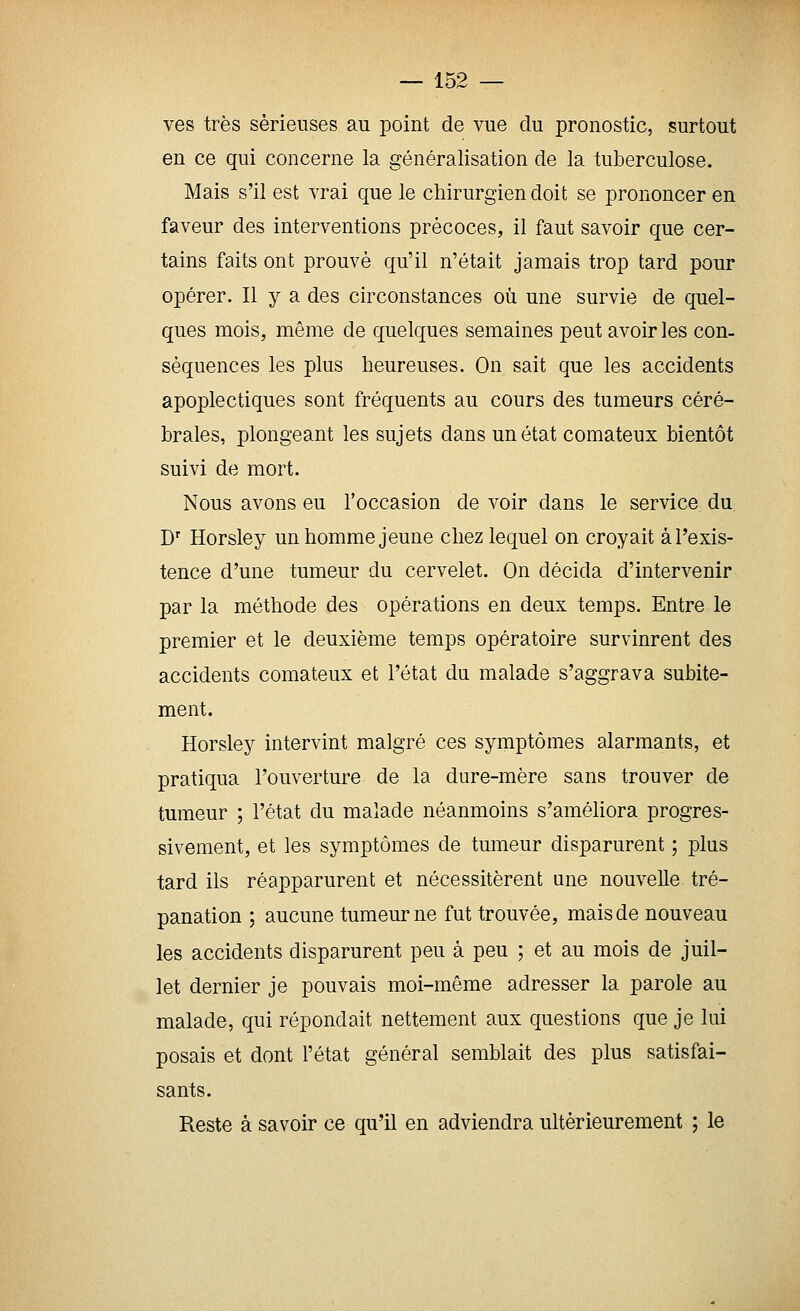 ves très sérieuses au point de vue du pronostic, surtout en ce qui concerne la généralisation de la tuberculose. Mais s'il est vrai que le chirurgien doit se prononcer en faveur des interventions précoces, il faut savoir que cer- tains faits ont prouvé qu'il n'était jamais trop tard pour opérer. Il y a des circonstances où une survie de quel- ques mois, même de quelques semaines peut avoir les con- séquences les plus heureuses. On sait que les accidents apoplectiques sont fréquents au cours des tumeurs céré- brales, plongeant les sujets dans un état comateux bientôt suivi de mort. Nous avons eu l'occasion de voir dans le service du D' Horsley un homme jeune chez lequel on croyait à l'exis- tence d'une tumeur du cervelet. On décida d'intervenir par la méthode des opérations en deux temps. Entre le premier et le deuxième temps opératoire survinrent des accidents comateux et l'état du malade s'aggrava subite- ment. Horsley intervint malgré ces symptômes alarmants, et pratiqua l'ouverture de la dure-mère sans trouver de tumeur ; l'état du malade néanmoins s'améliora progres- sivement, et les symptômes de tumeur disparurent ; plus tard ils réapparurent et nécessitèrent une nouvelle tré- panation ; aucune tumeur ne fut trouvée, mais de nouveau les accidents disparurent peu à peu ; et au mois de juil- let dernier je pouvais moi-même adresser la parole au malade, qui répondait nettement aux questions que je lui posais et dont l'état général semblait des plus satisfai- sants. Reste à savoir ce qu'il en adviendra ultérieurement ; le