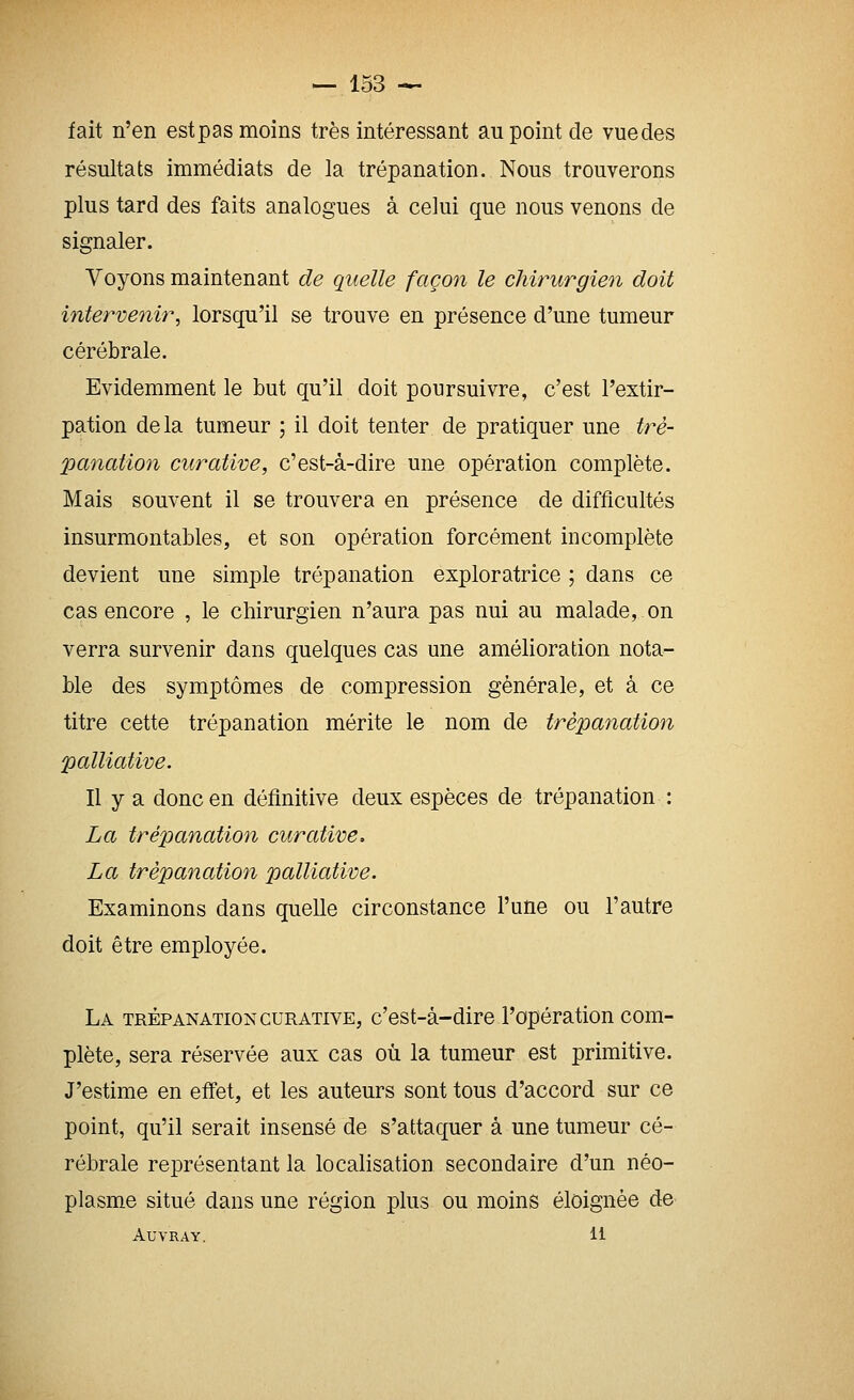 fait n'en estpas moins très intéressant au point de vuedes résultats immédiats de la trépanation. Nous trouverons plus tard des faits analogues à celui que nous venons de signaler. Voyons maintenant de quelle façon le chirurgien doit intervenir^ lorsqu'il se trouve en présence d'une tumeur cérébrale. Evidemment le but qu'il doit poursuivre, c'est l'extir- pation delà tumeur ; il doit tenter de pratiquer une tré- panation curative, c'est-à-dire une opération complète. Mais souvent il se trouvera en présence de difficultés insurmontables, et son opération forcément incomplète devient une simple trépanation exploratrice ; dans ce cas encore , le chirurgien n'aura pas nui au malade, on verra survenir dans quelques cas une amélioration nota- ble des symptômes de compression générale, et à ce titre cette trépanation mérite le nom de trépanation palliative. Il y a donc en définitive deux espèces de trépanation : La trépanation curative. La trépanation palliative. Examinons dans quelle circonstance l'une ou l'autre doit être employée. La trépanation curative, c'est-à-dire l'opération com- plète, sera réservée aux cas où la tumeur est primitive. J'estime en efi'et, et les auteurs sont tous d'accord sur ce point, qu'il serait insensé de s'attaquer à une tumeur cé- rébrale représentant la localisation secondaire d'un néo- plasme situé dans une région plus ou moins éloignée de AUVRAY. 11