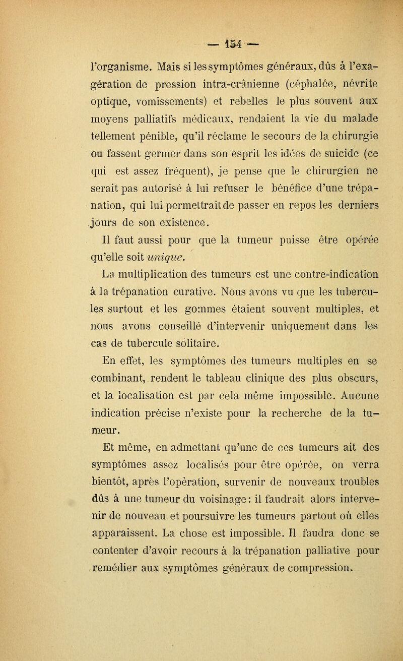 l'organisme. Mais si les symptômes généraux, dûs â l'exa- gération de pression intra-crânienne (céphalée, névrite optique, vomissements) et rebelles le plus souvent aux moyens palliatifs médicaux, rendaient la vie du malade tellement pénible, qu'il réclame le secours de la chirurgie ou fassent germer dans son esprit les idées de suicide (ce qui est assez fréquent), je pense que le chirurgien ne serait pas autorisé à lui refuser le bénéfice d'une trépa- nation, qui lui permettrait de passer en repos les derniers jours de son existence. Il faut aussi pour que la tumeur puisse être opérée qu'elle soit unique. La multiplication des tumeurs est une contre-indication à la trépanation curative. Nous avons vu que les tubercu- les surtout et les gommes étaient souvent multiples, et nous avons conseillé d'intervenir uniquement dans les cas de tubercule solitaire. En efi'et, les symptômes des tumeurs multiples en se combinant, rendent le tableau clinique des plus obscurs, et la localisation est par cela même impossible. Aucune indication précise n'existe pour la recherche de la tu- meur. Et même, en admettant qu'une de ces tumeurs ait des symptômes assez localisés pour être opérée, on verra bientôt, après l'opération, survenir de nouveaux troubles dûs à une tumeur du voisinage : il faudrait alors interve- nir de nouveau et poursuivre les tumeurs partout où elles apparaissent. La chose est impossible. Il faudra donc se contenter d'avoir recours à la trépanation palliative pour remédier aux symptômes généraux de compression.