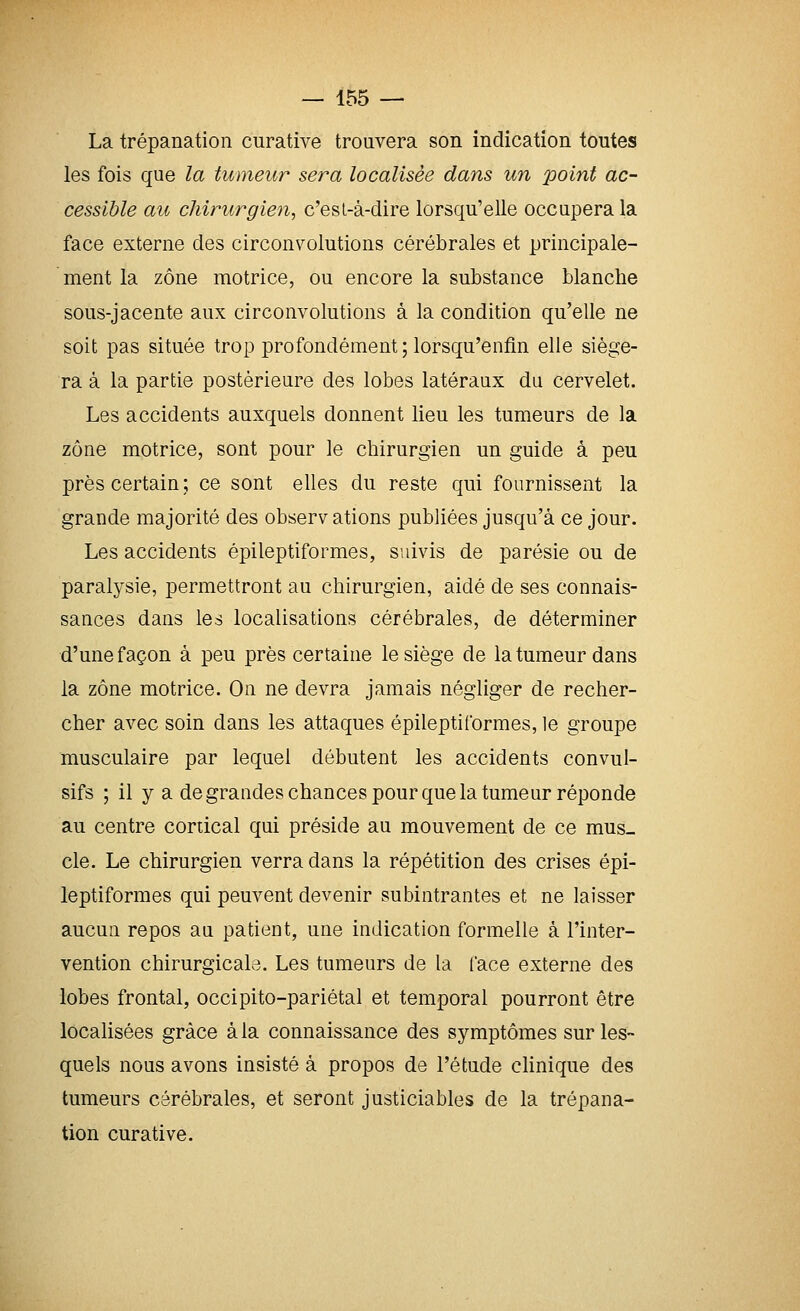 La trépanation curative trouvera son indication toutes les fois que la tumeur sera localisée dans un point ac- cessible au chirurgien, c'esl-à-dire lorsqu'elle occupera la face externe des circonvolutions cérébrales et principale- ment la zone motrice, ou encore la substance blanche sous-jacente aux circonvolutions à la condition qu'elle ne soit pas située trop profondément; lorsqu'enfin elle siége- ra à la partie postérieure des lobes latéraux du cervelet. Les accidents auxquels donnent lieu les tumeurs de la zone motrice, sont pour le chirurgien un guide à peu près certain; ce sont elles du reste qui fournissent la grande majorité des observ ations publiées jusqu'à ce jour. Les accidents épileptiformes, suivis de parésie ou de paralysie, permettront au chirurgien, aidé de ses connais- sances dans les localisations cérébrales, de déterminer d'une façon à peu près certaine le siège de la tumeur dans la zone motrice. On ne devra jamais négliger de recher- cher avec soin dans les attaques épileptiformes, le groupe musculaire par lequel débutent les accidents convul- sifs ; il y a de grandes chances pour que la tumeur réponde au centre cortical qui préside au mouvement de ce mus- cle. Le chirurgien verra dans la répétition des crises épi- leptiformes qui peuvent devenir subintrantes et ne laisser aucun repos au patient, une indication formelle à l'inter- vention chirurgicale. Les tumeurs de la l'ace externe des lobes frontal, occipito-pariétal et temporal pourront être localisées grâce à la connaissance des symptômes sur les- quels nous avons insisté à propos de l'étude cHnique des tumeurs cérébrales, et seront justiciables de la trépana- tion curative.