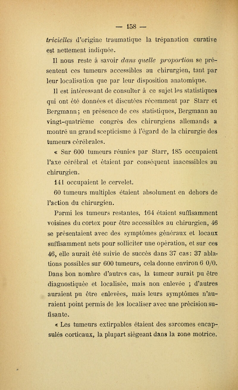 tricielles d'origine traumatique la trépanation curative est nettement indiquée. Il nous reste à savoir dans quelle proportion se pré- sentent ces tumeurs accessibles au chirurgien, tant par leur localisation que par leur disposition anatomique. Il est intéressant de consulter à ce sujet les statistiques qui ont été données et discutées récemment par Starr et Bergmann ; en présence de ces statistiques, Bergmann au vingt-quatrième congrès des chirurgiens allemands a montré un grand scepticisme à l'égard de la chirurgie des tumeurs cérébrales. « Sur 600 tumeurs réunies par Starr, 185 occupaient l'axe cérébral et étaient par conséquent inacessibles au chirurgien. 141 occupaient le cervelet. 60 tumeurs multiples étaient absolument en dehors de l'action du chirurgien. Parmi les tumeurs restantes, 164 étaient suffisamment voisines du cortex pour être accessibles au chirurgien, 46 se présentaient avec des symptômes généraux et locaux suffisamment nets pour solliciter une opération, et sur ces 46, elle aurait été suivie de succès dans 37 cas : 37 abla- tions possibles sur 600 tumeurs, cela donne environ 6 0/0, Dans bon nombre d'autres cas, la tumeur aurait pu être diagnostiquée et localisée, mais non enlevée ; d'autres auraient pu être enlevées, mais leurs symptômes n'au- raient point permis de les localiser avec une précision su- fisante. « Les tumeurs extirpables étaient des sarcomes encap- sulés corticaux, la plupart siégeant dans la zone motrice.