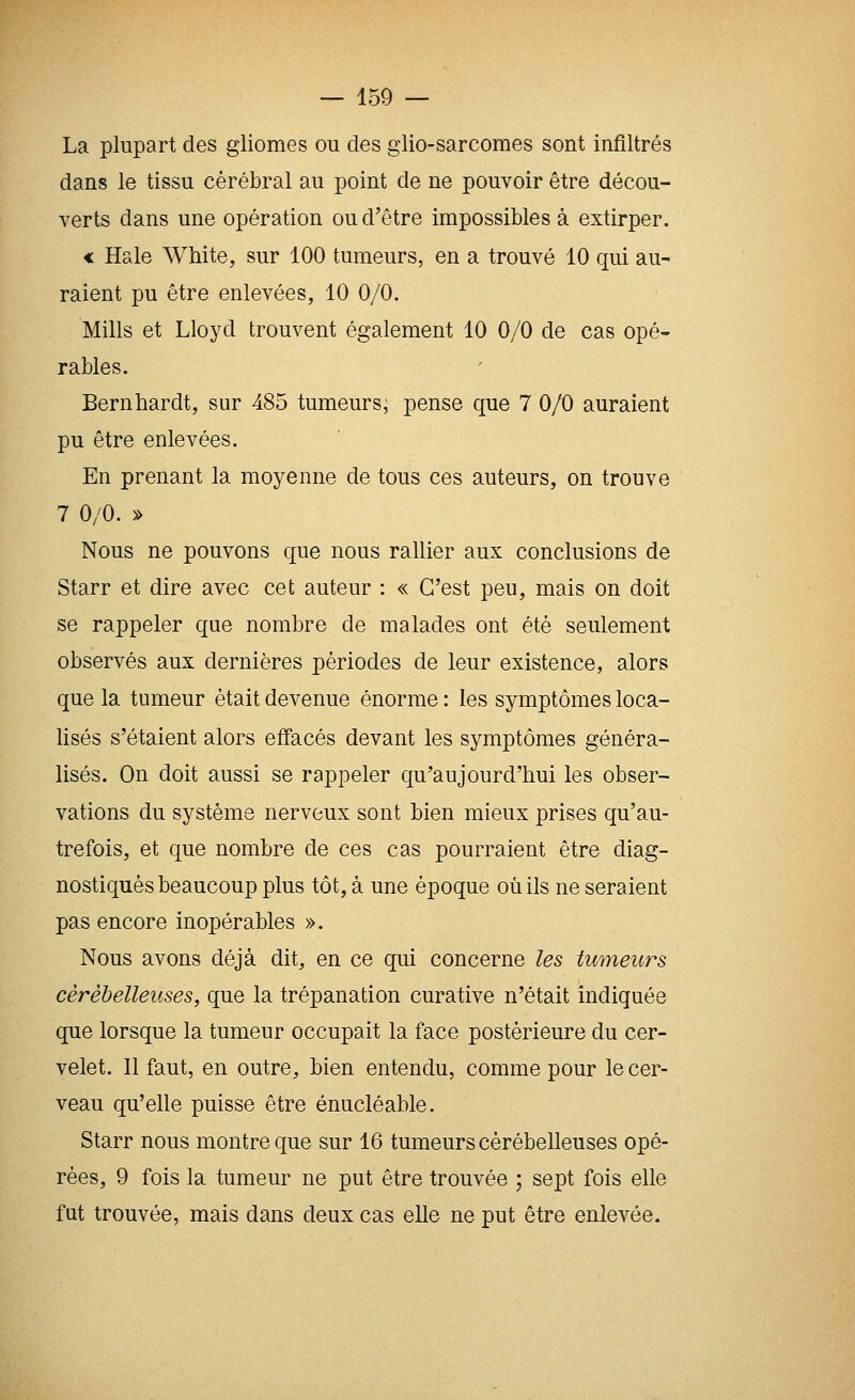 La plupart des gliomes ou des glio-sarcomes sont infiltrés dans le tissu cérébral au point de ne pouvoir être décou- verts dans une opération ou d'être impossibles à extirper. « Haie White, sur 100 tumeurs, en a trouvé 10 qui au- raient pu être enlevées, 10 0/0. Mills et Lloyd trouvent également 10 0/0 de cas opé- rables. Bernhardt, sur 485 tumeurs; pense que 7 0/0 auraient pu être enlevées. En prenant la moyenne de tous ces auteurs, on trouve 7 0/0. » Nous ne pouvons que nous rallier aux conclusions de Starr et dire avec cet auteur : « C'est peu, mais on doit se rappeler que nombre de malades ont été seulement observés aux dernières périodes de leur existence, alors que la tumeur était devenue énorme : les symptômes loca- lisés s'étaient alors effacés devant les symptômes généra- lisés. On doit aussi se rappeler qu'aujourd'hui les obser- vations du système nerveux sont bien mieux prises qu'au- trefois, et que nombre de ces cas pourraient être diag- nostiqués beaucoup plus tôt, à une époque où ils ne seraient pas encore inopérables ». Nous avons déjà dit, en ce qui concerne les tumeurs cérébelleuses, que la trépanation curative n'était indiquée que lorsque la tumeur occupait la face postérieure du cer- velet. 11 faut, en outre, bien entendu, comme pour le cer- veau qu'elle puisse être énucléable, Starr nous montre que sur 16 tumeurs cérébelleuses opé- rées, 9 fois la tumeur ne put être trouvée ; sept fois elle fut trouvée, mais dans deux cas elle ne put être enlevée.