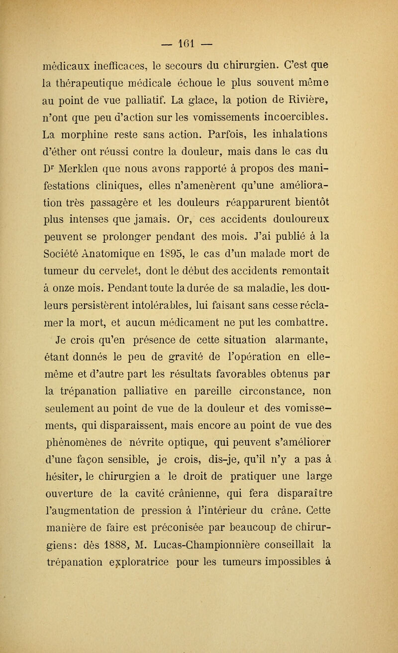 médicaux inefficaces, le secours du chirurgien. C'est que la thérapeutique médicale échoue le plus souvent même au point de vue palliatif. La glace, la potion de Rivière, n'ont que peu d'action sur les vomissements incoercibles. La morphine reste sans action. Parfois, les inhalations d'éther ont réussi contre la douleur, mais dans le cas du D^ Merklen que nous avons rapporté à propos des mani- festations cliniques, elles n'amenèrent qu'une améliora- tion très passagère et les douleurs réapparurent bientôt plus intenses que jamais. Or, ces accidents douloureux peuvent se prolonger pendant des mois. J'ai publié à la Société Anatomique en 1895, le cas d'un malade mort de tumeur du cervelet, dont le début des accidents remontait à onze mois. Pendant toute la durée de sa maladie, les dou- leurs persistèrent intolérables, lui faisant sans cesse récla- mer la mort, et aucun médicament ne put les combattre. Je crois qu'en présence de cette situation alarmante, étant donnés le peu de gravité de l'opération en elle- même et d'autre part les résultats favorables obtenus par la trépanation palliative en pareille circonstance, non seulement au point de vue de la douleur et des vomisse- ments, qui disparaissent, mais encore au point de vue des phénomènes de névrite optique, qui peuvent s'améliorer d'une façon sensible, je crois, dis-je, qu'il n'y a pas à hésiter, le chirurgien a le droit de pratiquer une large ouverture de la cavité crânienne, qui fera disparaître l'augmentation de pression à l'intérieur du crâne. Cette manière de faire est préconisée par beaucoup de chirur- giens: dès 1888, M. Lucas-Championnière conseillait la trépanation exploratrice pour les tumeurs impossibles à
