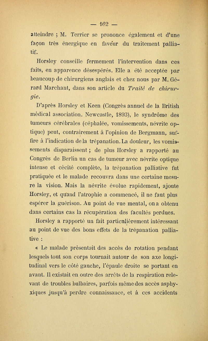 atteindre ; M. Terrier se prononce également et d'une façon très énergique en faveur du traitement pallia- tif. Horsley conseille fermement l'intervention dans ces faits, en apparence désespérés. Elle a été acceptée par beaucoup de chirurgiens anglais et chez nous par M. Gé- rard Marchant, dans son article du Traité de chirur- gie. D'après Horsley et Keen (Congrès annuel de la British médical association. Newcastle, 1893), le syndrome des tumeurs cérébrales (céphalée, vomissements, névrite op- tique) peut, contrairement à l'opinion de Bergmann, suf- fire à l'indication delà trépanation.La douleur, les vomis- sements disparaissent ; de plus Horsley a rapporté au Congrès de Berlin un cas de tumeur avec névrite optique intense et cécité complète, la trépanation palHative fut pratiquée et le malade recouvra dans une certaine mesu- re la vision. Mais la névrite évolue rapidement, ajoute Horsley, et quand l'atrophie a commencé, il ne faut plus espérer la guérison. Au point de vue mental, on a obtenu dans certains cas la récupération des facultés perdues. Horsley a rapporté un fait particulièrement intéressant au point de vue des bons effets de la trépanation pallia- tive : « Le malade présentait des accès de rotation pendant lesquels tout son corps tournait autour de son axe longi- tudinal vers le côté gauche, l'épaule droite se portant en avant. Il existait en outre des arrêts de la respiration rele- vant de troubles bulbaires, parfois même des accès asphy- xiques jusqu'à perdre connaissance, et à ces accidents
