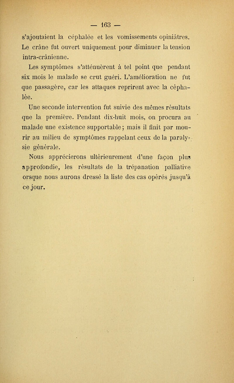 s'ajoutaient la céphalée et les vomissements opiniâtres. Le crâne fut ouvert uniquement pour diminuer la tension intra-crânienne. Les symptômes s'atténuèrent à tel point que pendant six mois le malade se crut guéri. L'amélioration ne fut que passagère, car les attaques reprirent avec la cépha- lée. Une seconde intervention fut suivie des mêmes résultats que la première. Pendant dix-huit mois, on procura au malade une existence supportable ; mais il finit par mou- rir au milieu de symptômes rappelant ceux de la paraly- • sie générale. Nous apprécierons ultérieurement d'une façon plus approfondie, les résultats de la trépanation palliative orsque nous aurons dressé la liste des cas opérés jusqu'à ce jour.