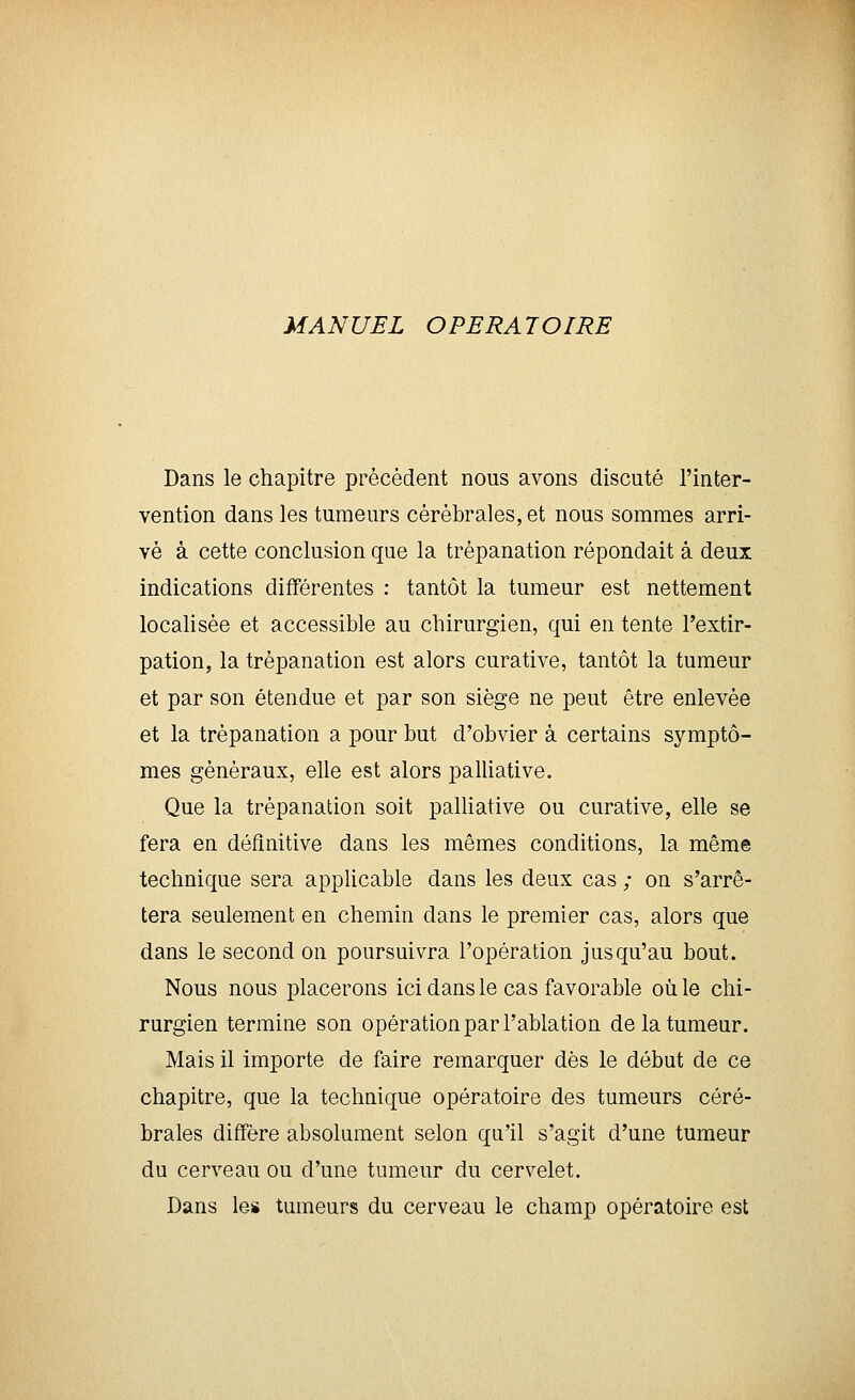 MANUEL OPERATOIRE Dans le chapitre précédent nous avons discuté l'inter- vention dans les tumeurs cérébrales, et nous sommes arri- vé à cette conclusion que la trépanation répondait à deux indications différentes : tantôt la tumeur est nettement localisée et accessible au chirurgien, qui en tente l'extir- pation, la trépanation est alors curative, tantôt la tumeur et par son étendue et par son siège ne peut être enlevée et la trépanation a pour but d'obvier à certains symptô- mes généraux, elle est alors palUative. Que la trépanation soit palliative ou curative, elle se fera en définitive dans les mêmes conditions, la même technique sera applicable dans les deux cas ; on s'arrê- tera seulement en chemin dans le premier cas, alors que dans le second on poursuivra l'opération jusqu'au bout. Nous nous placerons ici dans le cas favorable où le chi- rurgien termine son opération par l'ablation de la tumeur. Mais il importe de faire remarquer dès le début de ce chapitre, que la technique opératoire des tumeurs céré- brales diffère absolument selon qu'il s'agit d'une tumeur du cerveau ou d'une tumeur du cervelet. Dans les tumeurs du cerveau le champ opératoire est