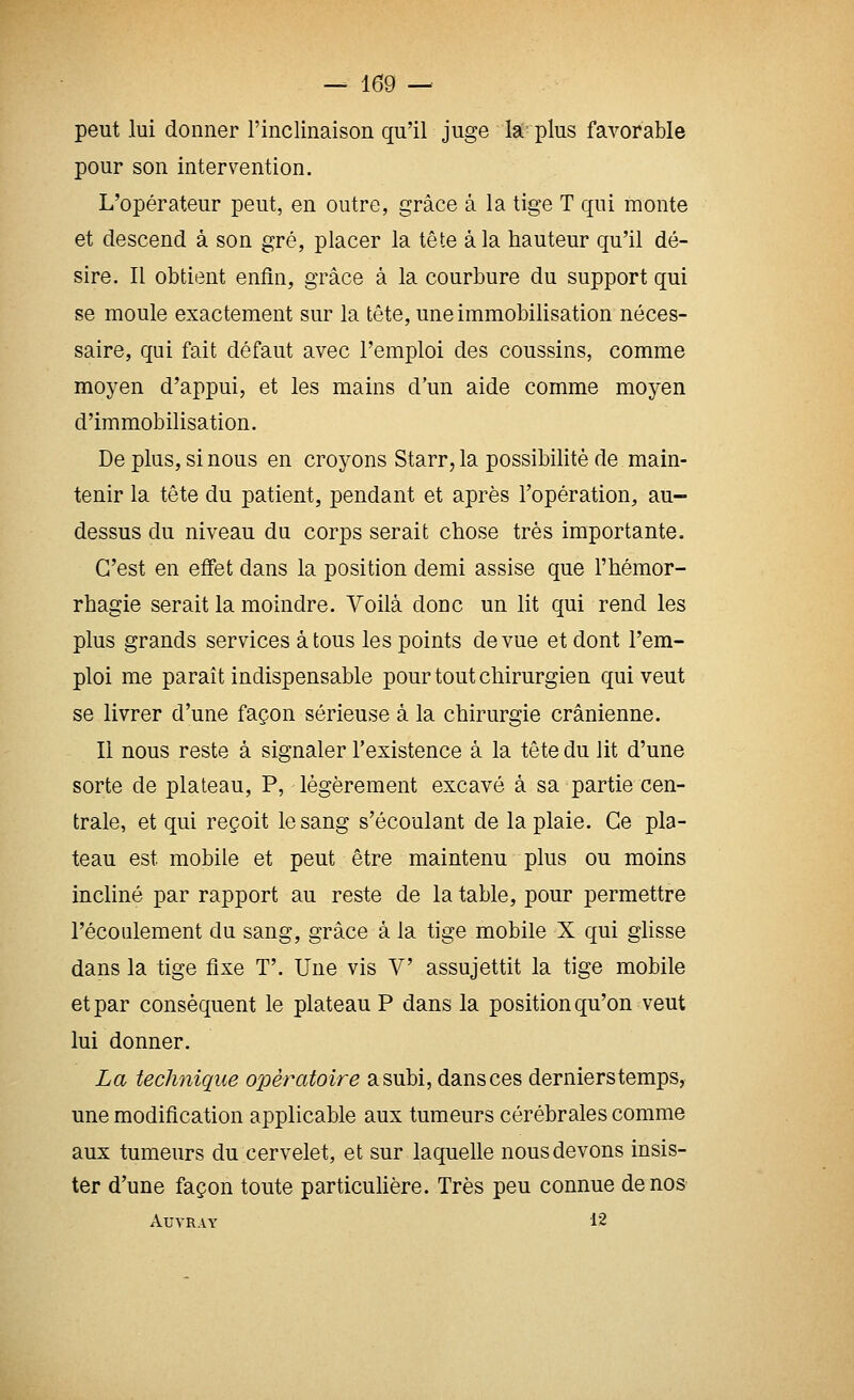 peut lui donner l'inclinaison qu'il juge la- plus favorable pour son intervention. L'opérateur peut, en outre, grâce à la tige T qui monte et descend à son gré, placer la tête à la hauteur qu'il dé- sire. Il obtient enfin, grâce à la courbure du support qui se moule exactement sur la tête, une immobilisation néces- saire, qui fait défaut avec l'emploi des coussins, comme moyen d'appui, et les mains d'un aide comme moyen d'immobilisation. De plus, si nous en croyons Starr,la possibilité de main- tenir la tête du patient, pendant et après l'opération, au- dessus du niveau du corps serait chose très importante. C'est en effet dans la position demi assise que l'hémor- rhagie serait la moindre. Voilà donc un lit qui rend les plus grands services à tous les points de vue et dont l'em- ploi me paraît indispensable pour tout chirurgien qui veut se livrer d'une façon sérieuse à la chirurgie crânienne. Il nous reste à signaler l'existence à la tête du lit d'une sorte de plateau, P, légèrement excavé à sa partie cen- trale, et qui reçoit le sang s'écoulant de la plaie. Ce pla- teau est mobile et peut être maintenu plus ou moins incliné par rapport au reste de la table, pour permettre l'écoulement du sang, grâce à la tige mobile X qui ghsse dans la tige fixe T'. Une vis V assujettit la tige mobile et par conséquent le plateau P dans la position qu'on veut lui donner. La technique opératoire a subi, dans ces derniers temps, une modification applicable aux tumeurs cérébrales comme aux tumeurs du cervelet, et sur laquelle nous devons insis- ter d'une façon toute particuhère. Très peu connue de nos AUVRAY 12