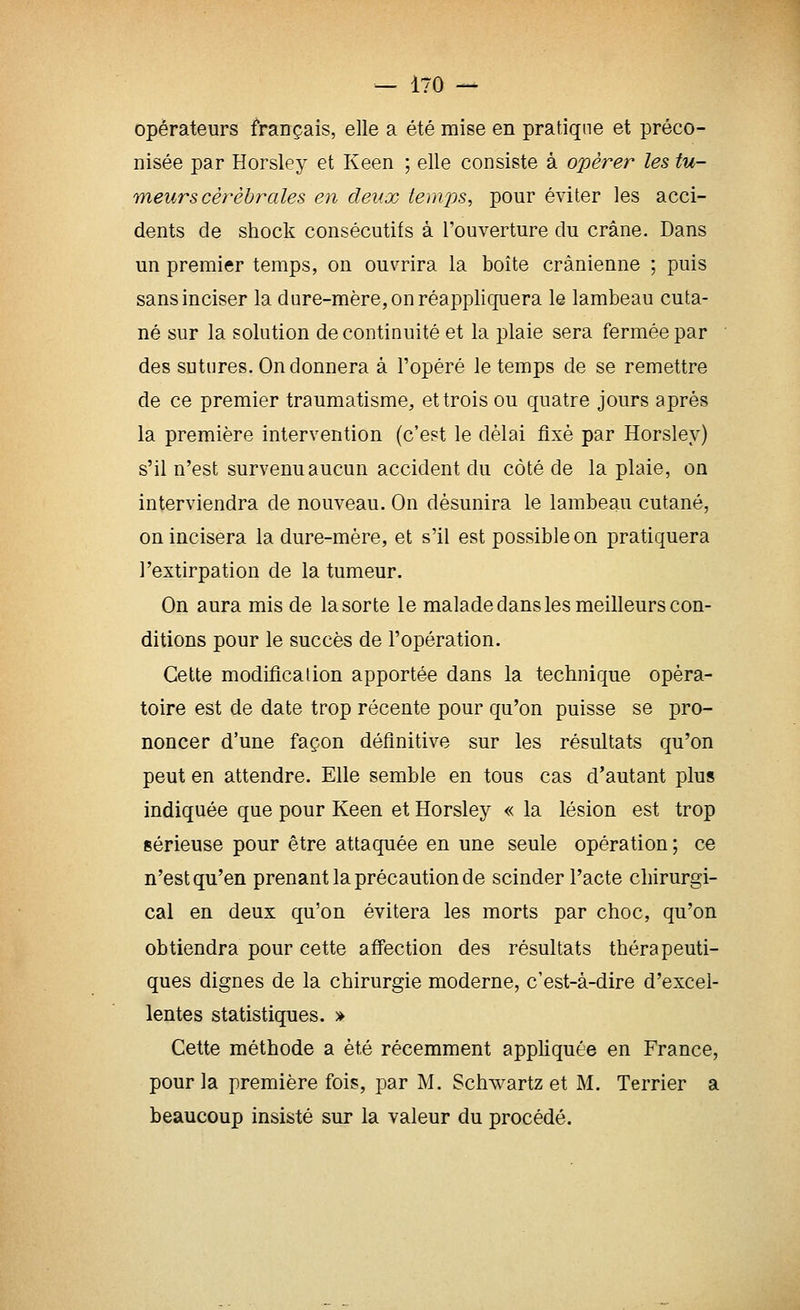 opérateurs français, elle a été mise en pratique et préco- nisée par Horsley et Keen ; elle consiste à opérer les fu- meurs cérébrales en deux temps, pour éviter les acci- dents de shock consécutifs à l'ouverture du crâne. Dans un premier temps, on ouvrira la boite crânienne ; puis sans inciser la dure-mère, on réappliquera le lambeau cuta- né sur la solution de continuité et la plaie sera fermée par des sutures. On donnera à l'opéré le temps de se remettre de ce premier traumatisme, et trois ou quatre jours après la première intervention (c'est le délai flxè par Horsley) s'il n'est survenu aucun accident du côté de la plaie, on interviendra de nouveau. On désunira le lambeau cutané, on incisera la dure-mère, et s'il est possible on pratiquera l'extirpation de la tumeur. On aura mis de la sorte le malade dans les meilleurs con- ditions pour le succès de l'opération. Cette modification apportée dans la technique opéra- toire est de date trop récente pour qu'on puisse se pro- noncer d'une façon définitive sur les résultats qu'on peut en attendre. Elle semble en tous cas d'autant plus indiquée que pour Keen et Horsley « la lésion est trop sérieuse pour être attaquée en une seule opération; ce n'est qu'en prenant la précaution de scinder l'acte chirurgi- cal en deux qu'on évitera les morts par choc, qu'on obtiendra pour cette affection des résultats thérapeuti- ques dignes de la chirurgie moderne, c'est-à-dire d'excel- lentes statistiques. » Cette méthode a été récemment appliquée en France, pour la première fois, par M. Schwartz et M. Terrier a beaucoup insisté sur la valeur du procédé.