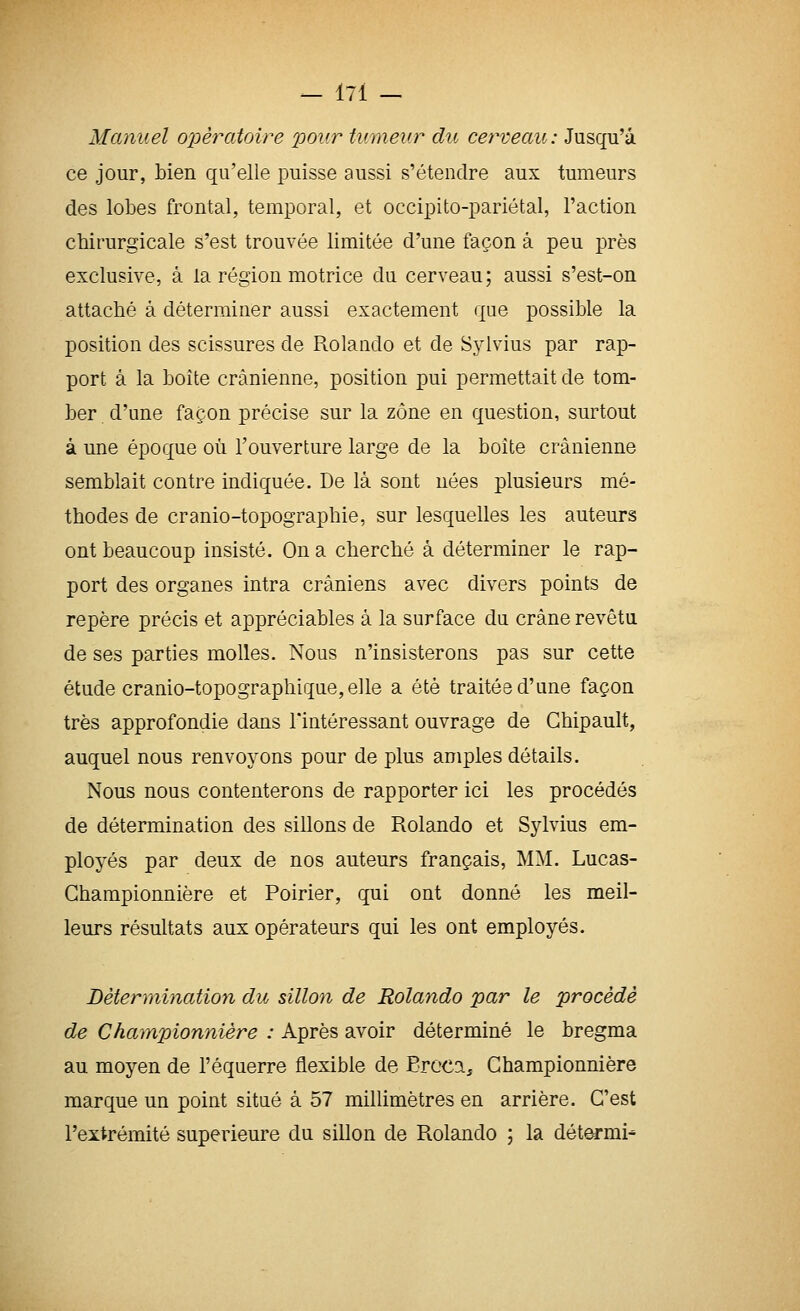 Manuel o2:)èratoire pour tumeur du cerveau: Jusqu'à ce jour, bien qu'elle puisse aussi s'étendre aux tumeurs des lobes frontal, temporal, et occipito-pariétal, l'action chirurgicale s'est trouvée limitée d'une façon à peu près exclusive, à la région motrice du cerveau ; aussi s'est-on attaché à déterminer aussi exactement que possible la position des scissures de Rolando et de Sylvius par rap- port à la boîte crânienne, position pui permettait de tom- ber d'une façon précise sur la zone en question, surtout à une époque où l'ouverture large de la boîte crânienne semblait contre indiquée. De là sont nées plusieurs mé- thodes de cranio-topographie, sur lesquelles les auteurs ont beaucoup insisté. On a cherché à déterminer le rap- port des organes intra crâniens avec divers points de repère précis et appréciables à la surface du crâne revêtu de ses parties molles. Nous n'insisterons pas sur cette étude cranio-topographique, elle a été traitée d'une façon très approfondie dans l'intéressant ouvrage de Ghipault, auquel nous renvoyons pour de plus amples détails. Nous nous contenterons de rapporter ici les procédés de détermination des sillons de Rolando et Sylvius em- ployés par deux de nos auteurs français, MM. Lucas- Ghampionnière et Poirier, qui ont donné les meil- leurs résultats aux opérateurs qui les ont employés. Détermination du sillon de Rolajido par le procède de Championnière : Après avoir déterminé le bregma au moyen de l'équerre flexible de Eroca, Championnière marque un point situé à 57 millimètres en arrière. C'est l'extrémité supérieure du sillon de Rolando ; la dét^mi^