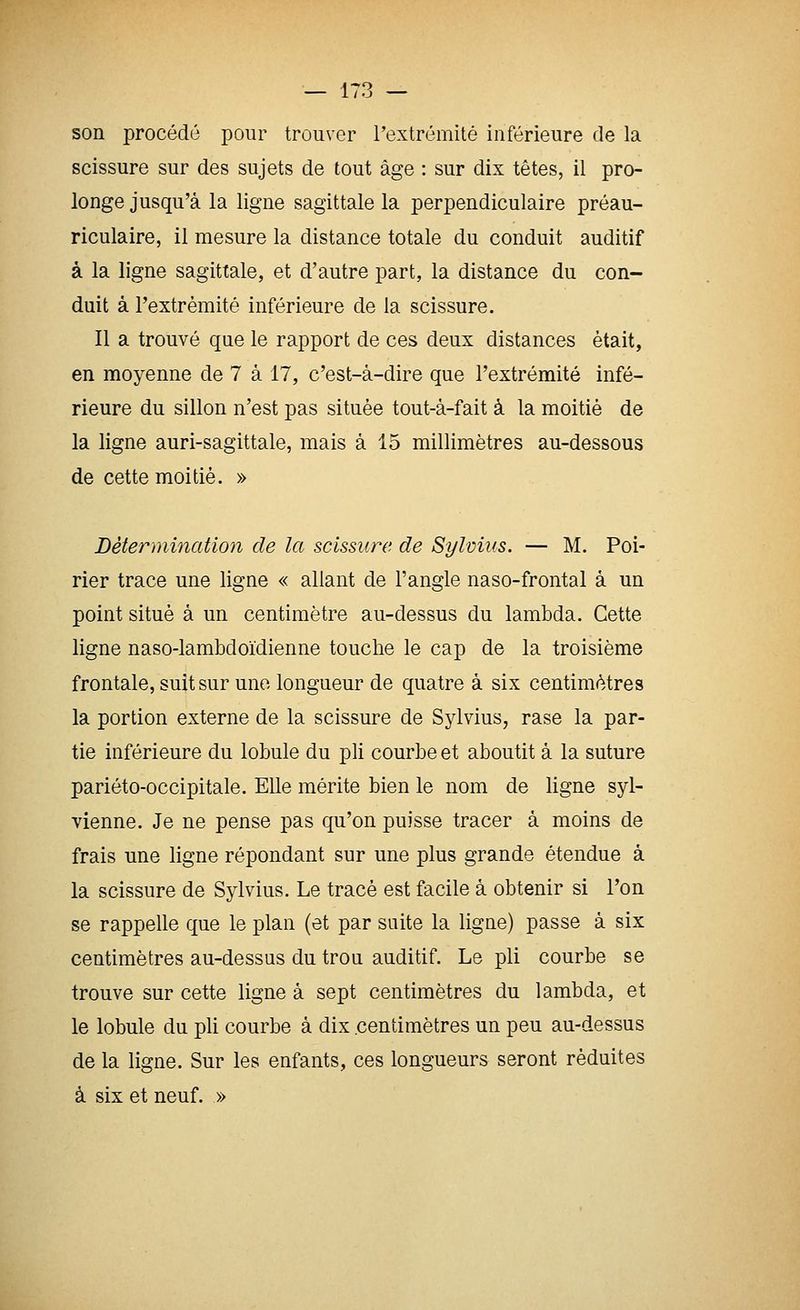 son procédé pour trouver l'extrémité inférieure de la scissure sur des sujets de tout âge : sur dix têtes, il pro- longe jusqu'à la ligne sagittale la perpendiculaire préau- riculaire, il mesure la distance totale du conduit auditif à la ligne sagittale, et d'autre part, la distance du con- duit à l'extrémité inférieure de la scissure. Il a trouvé que le rapport de ces deux distances était, en moyenne de 7 à 17, c'est-à-dire que l'extrémité infé- rieure du sillon n'est pas située tout-à-fait à la moitié de la ligne auri-sagittale, mais à 15 millimètres au-dessous de cette moitié. » Détermination de la scissure de Sylvius. — M. Poi- rier trace une ligne « allant de l'angle naso-frontal à un point situé à un centimètre au-dessus du lambda. Cette ligne naso-lambdoi'dienne touche le cap de la troisième frontale, suit sur une longueur de quatre à six centimètres la portion externe de la scissure de Sylvius, rase la par- tie inférieure du lobule du pli courbe et aboutit à la suture pariéto-occipitale. Elle mérite bien le nom de ligne syl- vienne. Je ne pense pas qu'on puisse tracer à moins de frais une ligne répondant sur une plus grande étendue à la scissure de Sylvius. Le tracé est facile à obtenir si l'on se rappelle que le plan (et par suite la ligne) passe à six centimètres au-dessus du trou auditif. Le pli courbe se trouve sur cette ligne à sept centimètres du lambda, et le lobule du pli courbe à dix .centimètres un peu au-dessus de la ligne. Sur les enfants, ces longueurs seront réduites à six et neuf. »