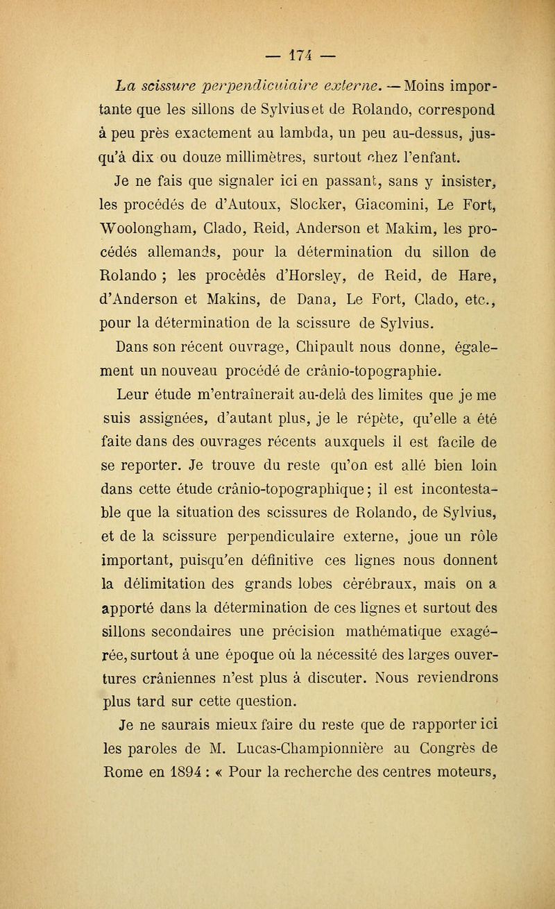 La scissure perpendiculaire externe. —Moins impor- tante que les sillons de Sylviuset de Rolando, correspond à peu près exactement au lambda, un peu au-dessas, jus- qu'à dix ou douze millimètres, surtout chez l'enfant. Je ne fais que signaler ici en passant, sans y insister, les procédés de d'Autoux, Slocker, Giacomini, Le Fort, Woolongham, Clado, Reid, Anderson et Makim, les pro- cédés allemands, pour la détermination du sillon de Rolando ; les procédés d'Horsley, de Reid, de Hare, d'Anderson et Makins, de Dana, Le Fort, Clado, etc., pour la détermination de la scissure de Sylvius. Dans son récent ouvrage, Chipault nous donne, égale- ment un nouveau procédé de crànio-topographie. Leur étude m'entraînerait au-delà des limites que je me suis assignées, d'autant plus, je le répète, qu'elle a été faite dans des ouvrages récents auxquels il est facile de se reporter. Je trouve du reste qu'on est allé bien loin dans cette étude crânio-topographique ; il est incontesta- ble que la situation des scissures de Rolando, de Sylvius, et de la scissure perpendiculaire externe, joue un rôle important, puisqu'en définitive ces lignes nous donnent la délimitation des grands lobes cérébraux, mais on a apporté dans la détermination de ces lignes et surtout des sillons secondaires une précision mathématique exagé- rée, surtout à une époque où la nécessité des larges ouver- tures crâniennes n'est plus à discuter. Nous reviendrons plus tard sur cette question. Je ne saurais mieux faire du reste que de rapporter ici les paroles de M. Lucas-Ghampionnière au Congrès de Rome en 1894 : « Pour la recherche des centres moteurs,