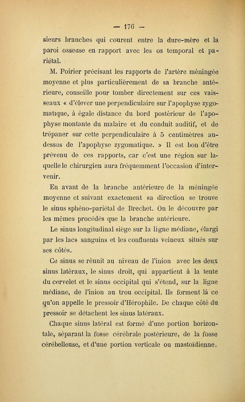 sieurs branches qui courent entre la dure-mère et la paroi osseuse en rapport avec les os temporal et pa- riétal. M. Poirier précisant les rapports de l'artère méningée moyenne et plus particulièrement de sa branche anté- rieure, conseille pour tomber directement sur ces vais- seaux « d'élever une perpendiculaire sur l'apophyse zygo- matique, à égale distance du bord postérieur de l'apo- physe montante du malaire et du conduit auditif, et de trépaner sur cette perpendiculaire à 5 centimètres au- dessus de l'apophyse zygomatique. » Il est bon d'être prévenu de ces rapports, car c'est une région sur la- quelle le chirurgien aura fréquemment l'occasion d'inter- venir. En avant de la branche antérieure de la méningée moyenne et suivant exactement sa direction se trouve le sinus sphéno-pariétal de Bréchet. On le découvre par les mêmes procédés que la branche antérieure. Le sinus longitudinal siège sur la ligne médiane, élargi par les lacs sanguins et les confluents veineux situés sur ses côtés. Ce sinus se réunit au niveau de l'inion avec les deux sinus latéraux, le sinus droit, qui appartient à la tente du cervelet et le sinus occipital qui s'étend, sur la ligne médiane, de l'inion au trou occipital. Ils forment là ce qu'on appelle le pressoir d'Hérophile. De chaque côté du pressoir se détachent les sinus latéraux. Chaque sinus latéral est formé d'une portion horizon- tale, séparant la fosse cérébrale postérieure, de la fosse cérébelleuse, et d'une portion verticale ou mastoïdienne.