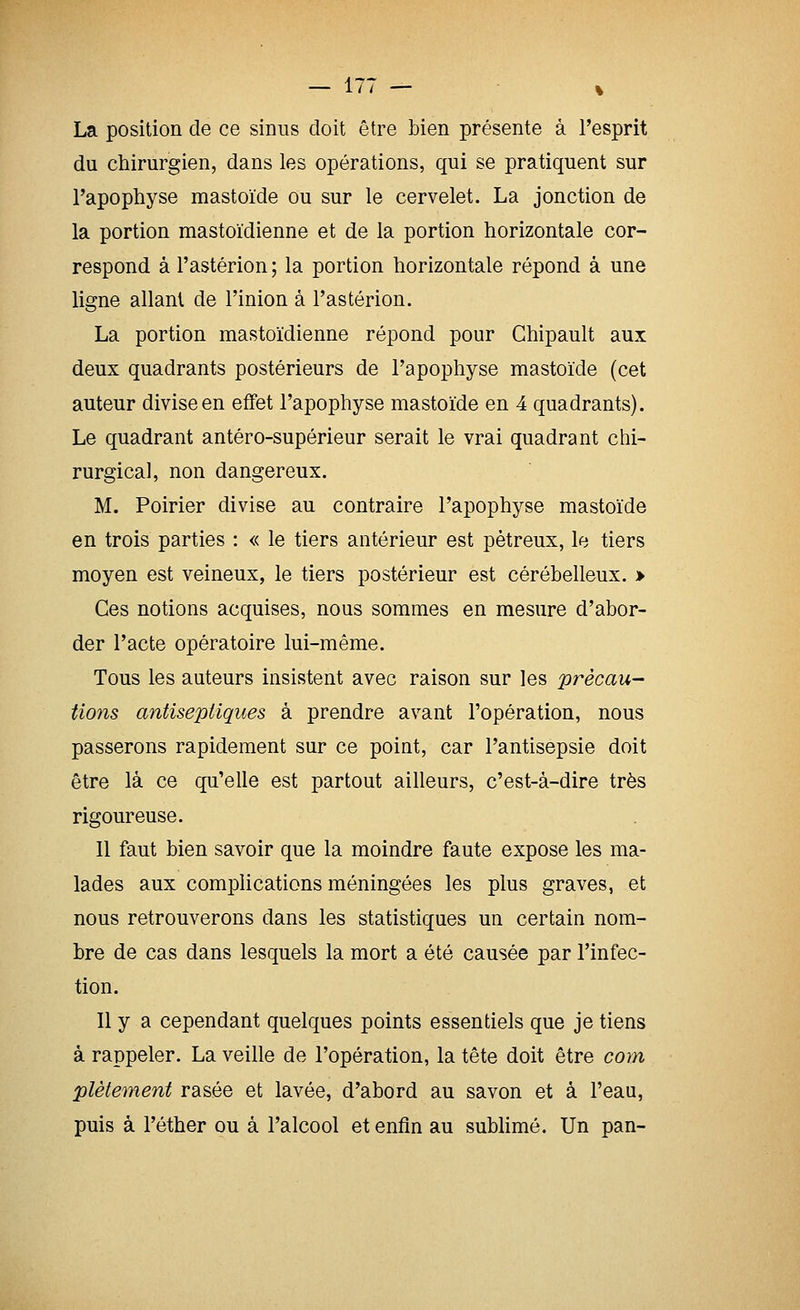 La position de ce sinus doit être bien présente à l'esprit du chirurgien, dans les opérations, qui se pratiquent sur l'apophyse mastoïde ou sur le cervelet. La jonction de la portion mastoïdienne et de la portion horizontale cor- respond à l'astérion; la portion horizontale répond à une ligne allant de l'inion à l'astérion. La portion mastoïdienne répond pour Chipault aux deux quadrants postérieurs de l'apophyse mastoïde (cet auteur divise en effet l'apophyse mastoïde en 4 quadrants). Le quadrant antéro-supérieur serait le vrai quadrant chi- rurgical, non dangereux. M. Poirier divise au contraire l'apophyse mastoïde en trois parties : « le tiers antérieur est pètreux, le tiers moyen est veineux, le tiers postérieur est cérébelleux. > Ces notions acquises, nous sommes en mesure d'abor- der l'acte opératoire lui-même. Tous les auteurs insistent avec raison sur les précau- tions antiseptiques à prendre avant l'opération, nous passerons rapidement sur ce point, car l'antisepsie doit être là ce qu'elle est partout ailleurs, c'est-à-dire très rigoureuse. Il faut bien savoir que la moindre faute expose les ma- lades aux complications méningées les plus graves, et nous retrouverons dans les statistiques un certain nom- bre de cas dans lesquels la mort a été causée par l'infec- tion. Il y a cependant quelques points essentiels que je tiens à rappeler. La veille de l'opération, la tête doit être com plètement rasée et lavée, d'abord au savon et à l'eau, puis à l'éther ou à l'alcool et enfin au sublimé. Un pan-