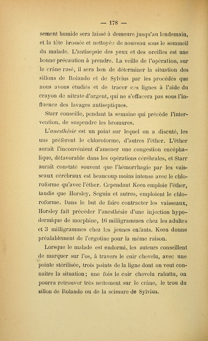 sèment humide sera laissé à demeure jusqu'au lendemain, et la tête brossée et nettoyée de nouveau sous le sommeil du malade. L'antisepsie des yeux et des oreilles est une bonne'précaution à prendre. La veille de l'opération, sur le crâne rasé, il sera bon de déterminer la situation des sillons de Rolando et de Sylvius par les procédés que nous avons étudiés et de tracer cas lignes à l'aide du crayon de nitrate d'argent, qui ne s'effacera pas sous l'in- fluence des lavages antiseptiques. Starr conseille, pendant la semaine qui précède l'inter- vention, de suspendre les bromures. Vanesthêsie est un point sur lequel on a discuté, les uns préfèrent le chloroforme, d'autres l'éther.' L'éther aurait l'inconvénient d'amener une congestion encépha- lique, défavorable dans les opérations cérébrales, et Starr aurait constaté souvent que l'hémorrhagie par les vais- seaux cérébraux est beaucoup moins intense avec le chlo- roforme qu'avec l'éther. Cependant Keen emploie l'éther, tandis que Horsley, Seguin et autres, emploient le chlo- roforme. Dans le but de faire contracter les vaisseaux, Horsley fait précéder l'anesthésie d'une injection hypo- dermique de morphine, 16 milligrammes chez les adultes et 3 milligrammes chez les jeunes enfants. Keen donne préalablement de l'ergotine pour la même raison. Lorsque le malade est endormi, les auteurs conseillent de marquer sur l'os, à travers le cuir chevelu, avec une pointe stérilisée, trois points de la ligne dont on veut con- naître la situation ; une fois le cuir chevelu rabattu, on pourra retrouver très nettement sur le crâne, le trou du sillon de Rolando ou de la scissure de Sylvius.