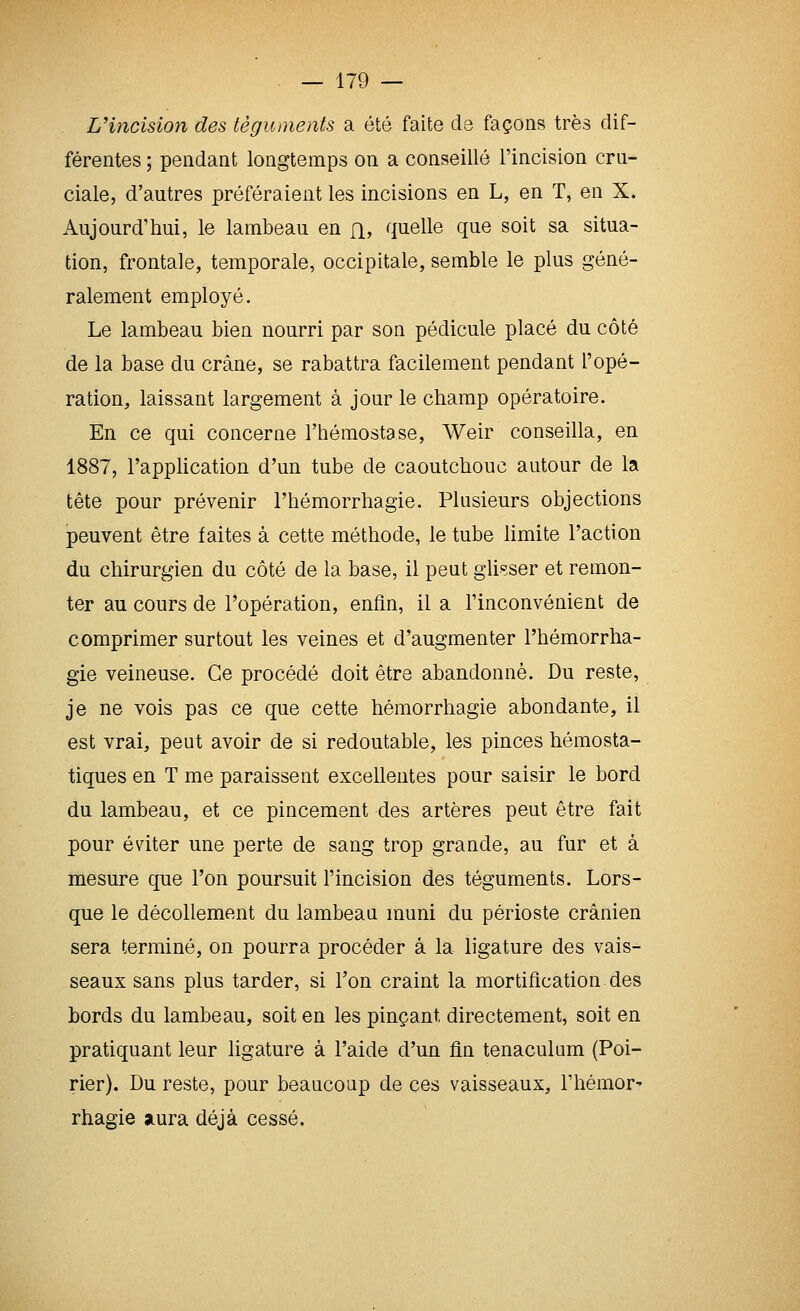Vincision des téguments a été faite cls façons très dif- férentes ; pendant longtemps on a conseillé l'incision cru- ciale, d'autres préféraient les incisions en L, en T, en X. Aujourd'hui, le lambeau en fi, quelle que soit sa situa- tion, frontale, temporale, occipitale, semble le plus géné- ralement employé. Le lambeau bien nourri par son pédicule placé du côté de la base du crâne, se rabattra facilement pendant l'opé- ration, laissant largement à jour le champ opératoire. En ce qui concerne l'hémostase, Weir conseilla, en 1887, l'application d'un tube de caoutchouc autour de la tête pour prévenir l'hémorrhagie. Plusieurs objections peuvent être faites à cette méthode, le tube limite l'action du chirurgien du côté de la base, il peut glip.ser et remon- ter au cours de l'opération, enfin, il a l'inconvénient de comprimer surtout les veines et d'augmenter l'hémorrha- gie veineuse. Ce procédé doit être abandonné. Du reste, je ne vois pas ce que cette hémorrhagie abondante, il est vrai, peut avoir de si redoutable, les pinces hémosta- tiques en T me paraissent excellentes pour saisir le bord du lambeau, et ce pincement des artères peut être fait pour éviter une perte de sang trop grande, au fur et à mesure que l'on poursuit l'incision des téguments. Lors- que le décollement du lambeau muni du périoste crânien sera terminé, on pourra procéder à la ligature des vais- seaux sans plus tarder, si l'on craint la mortification des bords du lambeau, soit en les pinçant directement, soit en pratiquant leur ligature à l'aide d'un fin tenaculum (Poi- rier). Du reste, pour beaucoup de ces vaisseaux, l'hémor- rhagie aura déjà cessé.