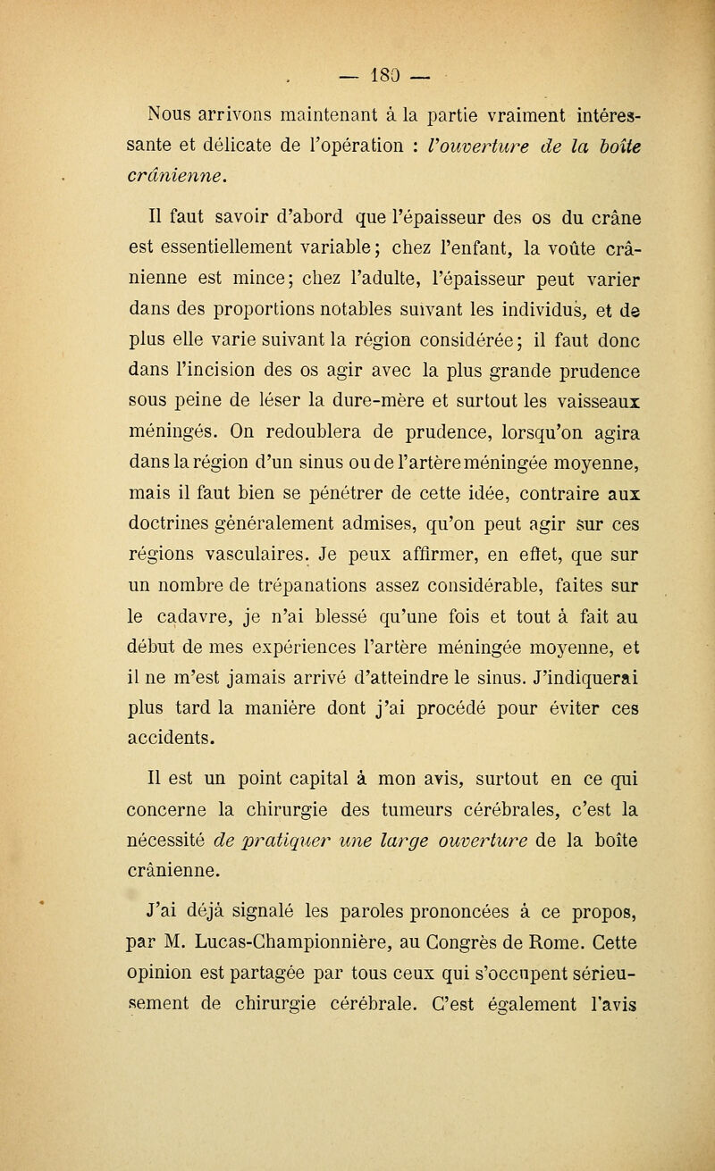 Nous arrivons maintenant à la partie vraiment intéres- sante et délicate de l'opération : Vouverture de la boite crânienne. Il faut savoir d'abord que l'épaisseur des os du crâne est essentiellement variable ; chez l'enfant, la voûte crâ- nienne est mince; chez l'adulte, l'épaisseur peut varier dans des proportions notables suivant les individus, et dô plus elle varie suivant la région considérée ; il faut donc dans l'incision des os agir avec la plus grande prudence sous peine de léser la dure-mère et surtout les vaisseaux méningés. On redoublera de prudence, lorsqu'on agira dans la région d'un sinus ou de l'artère méningée moyenne, mais il faut bien se pénétrer de cette idée, contraire aux doctrines généralement admises, qu'on peut agir sur ces régions vasculaires. Je peux affirmer, en eftet, que sur un nombre de trépanations assez considérable, faites sur le cadavre, je n'ai blessé qu'une fois et tout à fait au début de mes expériences l'artère méningée moyenne, et il ne m'est jamais arrivé d'atteindre le sinus. J'indiquerai plus tard la manière dont j'ai procédé pour éviter ces accidents. Il est un point capital à mon avis, surtout en ce qui concerne la chirurgie des tumeurs cérébrales, c'est la nécessité de pratiquer une large ouverture de la boîte crânienne. J'ai déjà signalé les paroles prononcées à ce propos, par M. Lucas-Ghampionnière, au Congrès de Rome. Cette opinion est partagée par tous ceux qui s'occupent sérieu- sement de chirurgie cérébrale. C'est é2:alement l'avis