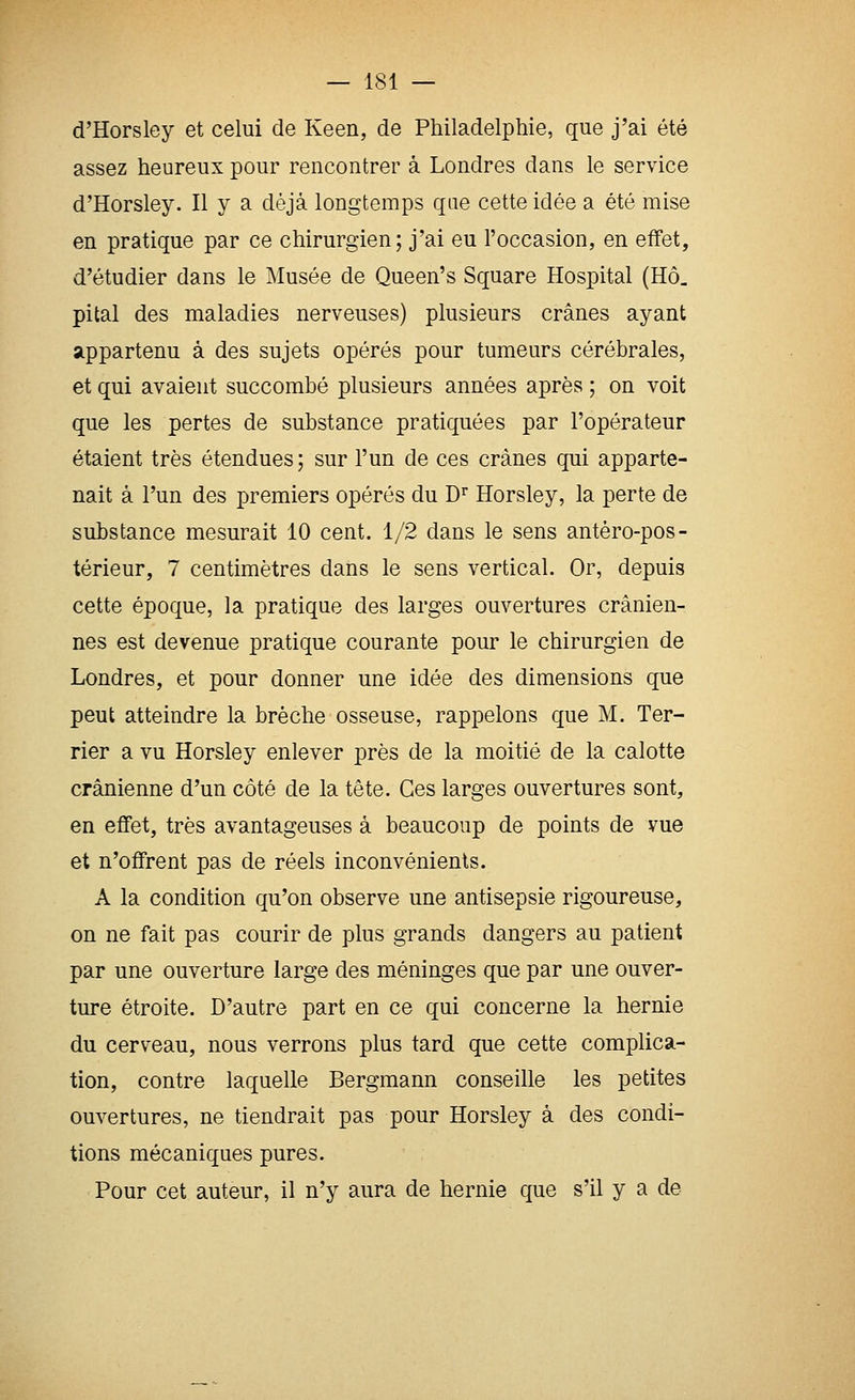 d'Horsley et celui de Keen, de Philadelphie, que j'ai été assez heureux pour rencontrer à Londres dans le service d'Horsley. Il y a déjà longtemps qae cette idée a été mise en pratique par ce chirurgien; j'ai eu l'occasion, en effet, d'étudier dans le Musée de Queen's Square Hospital (Hô. pital des maladies nerveuses) plusieurs crânes ayant appartenu à des sujets opérés pour tumeurs cérébrales, et qui avaient succombé plusieurs années après ; on voit que les pertes de substance pratiquées par l'opérateur étaient très étendues; sur l'un de ces crânes qui apparte- nait à l'un des premiers opérés du D^ Horsley, la perte de substance mesurait 10 cent. 1/2 dans le sens antéro-pos- térieur, 7 centimètres dans le sens vertical. Or, depuis cette époque, la pratique des larges ouvertures crânien- nes est devenue pratique courante pour le chirurgien de Londres, et pour donner une idée des dimensions que peut atteindre la brèche osseuse, rappelons que M. Ter- rier a vu Horsley enlever près de la moitié de la calotte crânienne d'un côté de la tête. Ces larges ouvertures sont, en effet, très avantageuses à beaucoup de points de vue et n'offrent pas de réels inconvénients. A la condition qu'on observe une antisepsie rigoureuse, on ne fait pas courir de plus grands dangers au patient par une ouverture large des méninges que par une ouver- ture étroite. D'autre part en ce qui concerne la hernie du cerveau, nous verrons plus tard que cette complica- tion, contre laquelle Bergmann conseille les petites ouvertures, ne tiendrait pas pour Horsley à des condi- tions mécaniques pures. Pour cet auteur, il n'y aura de hernie que s'il y a de
