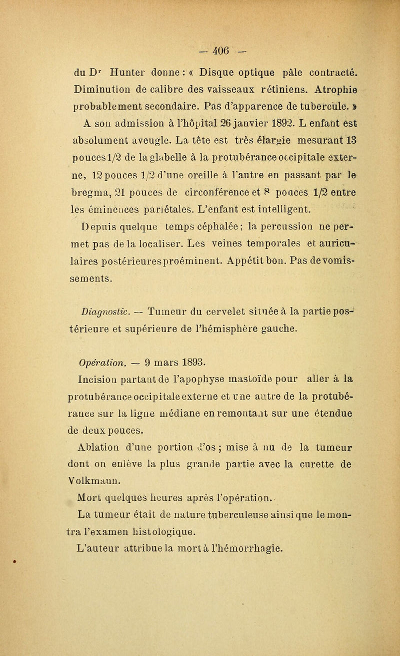 du D Hunter donne : « Disque optique pâle contracté. Diminution de calibre des vaisseaux rétiniens. Atrophie probablement secondaire. Pas d'apparence de tubercule. J A son admission à l'hôpital 26 janvier 1892. L enfant est absolument aveugle. La tête est très élarj^ie mesurant 13 pouces 1/2 de la glabelle à la protubérance occipitale exter- ne, 12 pouces 1/2 d'une oreille à l'autre en passant par le bregma, 21 pouces de circonférence et 8 poaces 1/2 entre les éminences pariétales. L'enfant est intelligent. Depuis quelque temps céphalée; la percussion ne per- met pas delà localiser. Les veines temporales et auricu- laires postérieuresproéminent. Appétit bon. Pas de vomis- sements. Diagnostic. — Tumeur du cervelet située à la partie pos- térieure et supérieure de l'hémisphère gauche. Opération. — 9 mars 1893. Incision partant de l'apophyse mastoïde pour aller à la protubérance occipitale externe et une autre de la protubé- rance sur la ligne médiane enremonta.it sur une étendue de deux pouces. Ablation d'une portion d'os ; mise à nu de la tumeur dont on enlève la plus grande partie avec la curette de Volkmaun. Mort quelques heures après l'opération. La tumeur était de nature tuberculeuse ainsi que le mon- tra l'examen histologique. L'auteur attribue la mort à l'hémorrhagie.