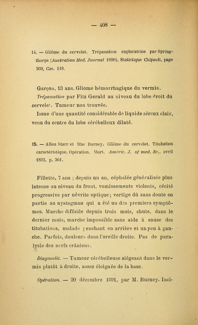 14. — Gliôme du cervelet. Trépanation exploratrice par Spring- thorpe [Australian Med. Journal 1890), Statistique Chipault, page 369, Cas. 118. Garçon, 13 ans. Gliome hémorrhagique du vermis. Trépanation par Fitz Gerald au niveau du lobe droit du cervelet. Tumeur non trouvée. Issue d'une quantité considérable de liquide séreux clair, venu du centre du lobe cérébelleux dilaté. 15. — Allen Starr et Mac Burney. Gliôme du cervelet. Titubation caractéristique. Opération. Mort. Améric. J. of med. Se. avril 1823, p. 361. Fillette, 7 ans ; depuis un an, céphalée généralisée plus intense au niveau du front, vomissements violents, cécité progressive par névrite optique ; vertige dû sans doute en partie au nystagmus qui a été un dss premiers symptô- mes. Marche difficile depuis trois mois, chute, dans le dernier mois, marche impossible sans aide à cause des titubatious, malade penchant en arrière et un peu à gau- che. Parfois, douleurs dans l'oreille droite. Pas de para- lysie des nerfs crâniens. Diagnostic. — Tumeur cérébelleuse siégeant dans le ver- mis plutôt adroite, assez éloignée de la base. Opération. — 20 décembre 1891, par M. Burney. Inci-