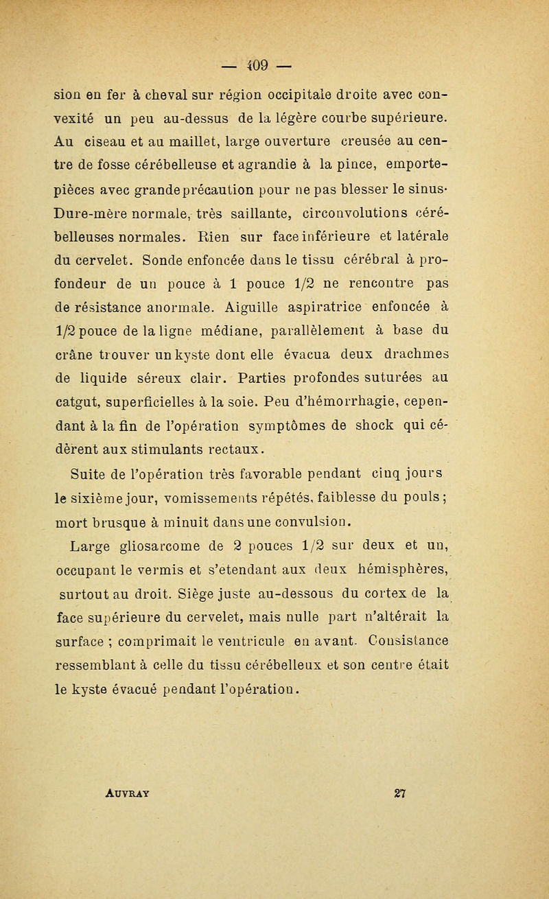 siojû en fer à cheval sur région occipitale droite avec con- vexité un peu au-dessus de la légère courbe supérieure. Au ciseau et an maillet, large ouverture creusée au cen- tre de fosse cérébelleuse et agrandie à la pince, emporte- pièces avec grande précaution pour ne pas blesser le sinus- Dure-mère normale, très saillante, circonvolutions céré- belleuses normales. Rien sur face inférieure et latérale du cervelet. Sonde enfoncée dans le tissu cérébral à pro- fondeur de un pouce à 1 pouce 1/2 ne rencontre pas de résistance anormale. Aiguille aspiratrice enfoncée à 1/2 pouce de la ligne médiane, parallèlement à base du crâne trouver un kyste dont elle évacua deux drachmes de liquide séreux clair. Parties profondes suturées au catgut, superficielles à la soie. Peu d'hémorrhagie, cepen- dant à la fin de l'opération symptômes de shock qui cé- dèrent aux stimulants rectaux. Suite de l'opération très favorable pendant cinq jours le sixième jour, vomissements répétés, faiblesse du pouls; mort brusque à minuit dans une convulsion. Large gliosarcome de 2 pouces 1/2 sur deux et un, occupant le vermis et s'etendant aux deux hémisphères, surtout au droit. Siège juste au-dessous du cortex de la face supérieure du cervelet, mais nulle part n'altérait la surface ; comprimait le ventricule en avant. Consistance ressemblant à celle du tissu céi'ébellenx et son centi'e était le kyste évacué pendant l'opération. AUVRAY 27