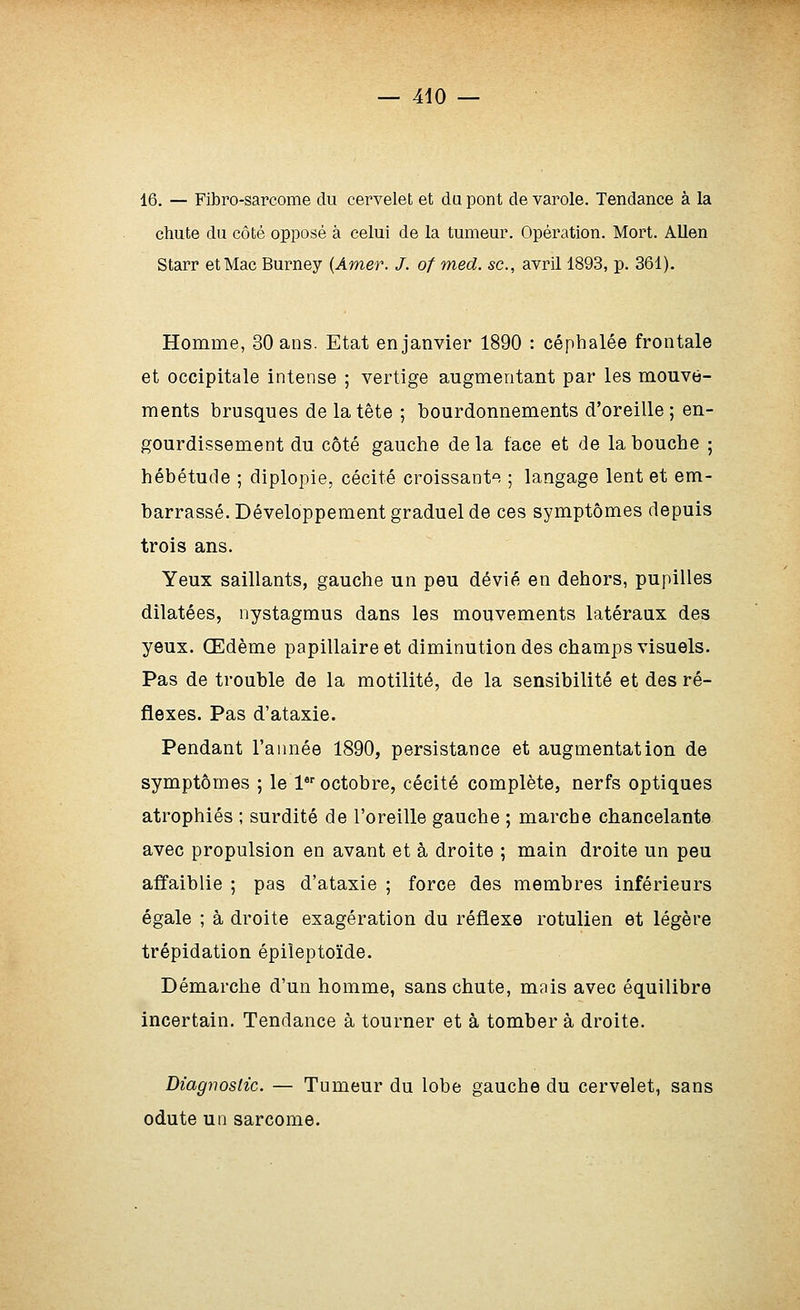 16. — Fibro-sarcome du cervelet et du pont de varole. Tendance à la chute du côté opposé à celui de la tumeur. Opération. Mort. Allen Starr et Mac Burney {Amer. J. of med. se, avril 1893, p. 361). Homme, 30 ans. Etat en janvier 1890 : céphalée frontale et occipitale intense ; vertige augmentant par les mouve- ments brusques de la tête ; bourdonnements d'oreille ; en- gourdissement du côté gauche delà face et de la bouche ; hébétude ; diplopie, cécité croissante ; langage lent et em- barrassé. Développement graduel de ces symptômes depuis trois ans. Yeux saillants, gauche un peu dévié en dehors, pupilles dilatées, nystagmus dans les mouvements latéraux des yeux. Œdème papillaire et diminution des champs visuels. Pas de trouble de la motilité, de la sensibilité et des ré- flexes. Pas d'ataxie. Pendant l'année 1890, persistance et augmentation de symptômes ; le l octobre, cécité complète, nerfs optiques atrophiés ; surdité de l'oreille gauche ; marche chancelante avec propulsion en avant et à droite ; main droite un peu affaiblie ; pas d'ataxie ; force des membres inférieurs égale ; à droite exagération du réflexe rotulien et légère trépidation épiîeptoïde. Démarche d'un homme, sans chute, mais avec équilibre incertain. Tendance à tourner et à tomber à droite. Diagnostic. — Tumeur du lobe gauche du cervelet, sans odute un sarcome.