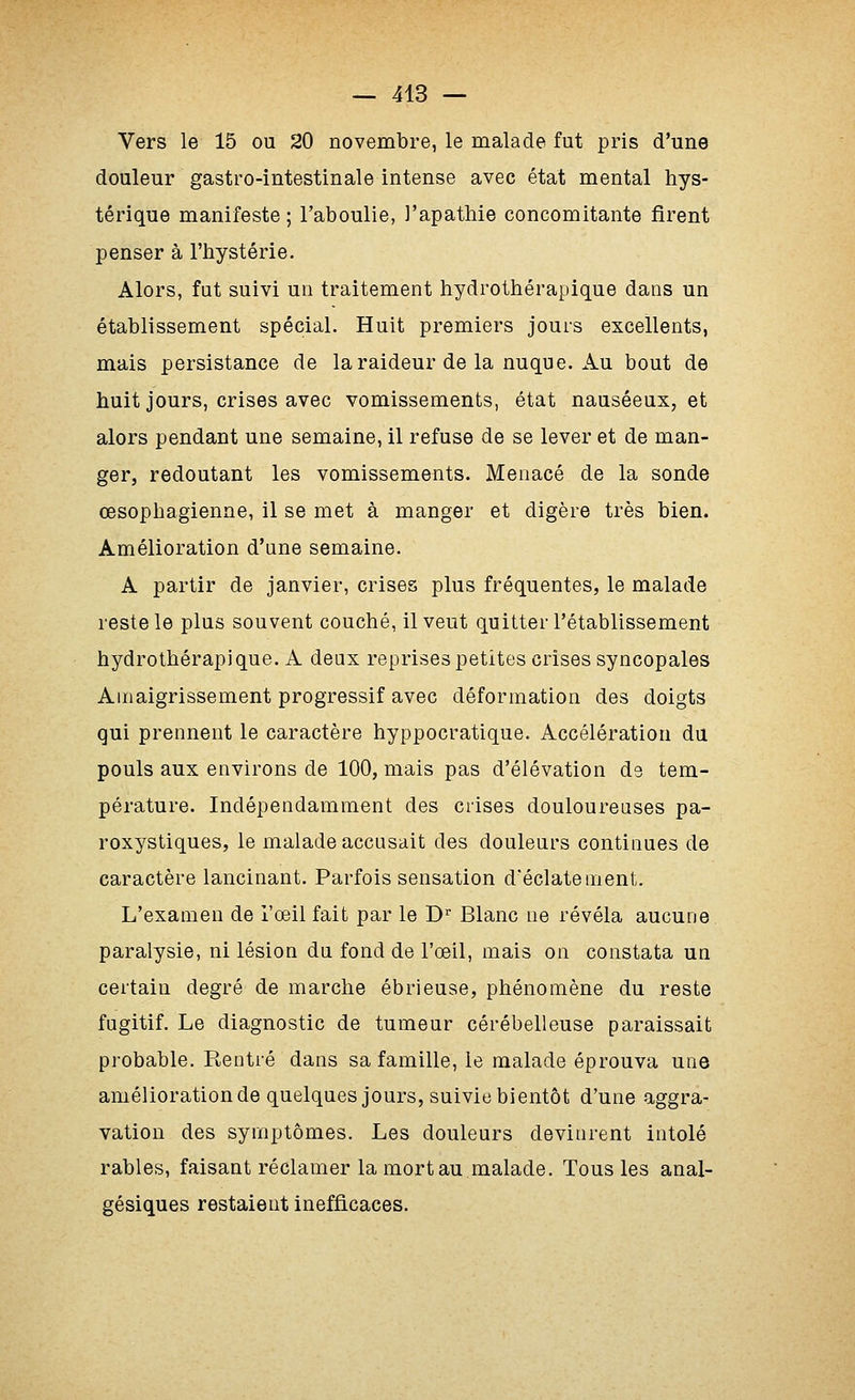 Vers le 15 ou 20 novembre, le malade fut pris d'une douleur gastro-intestinale intense avec état mental hys- térique manifeste ; l'aboulie, l'apathie concomitante firent penser à l'hystérie. Alors, fut suivi un traitement hydrothérapique dans un établissement spécial. Huit premiers jours excellents, mais persistance de la raideur de la nuque. Au bout de huit jours, crises avec vomissements, état nauséeux, et alors pendant une semaine, il refuse de se lever et de man- ger, redoutant les vomissements. Menacé de la sonde œsophagienne, il se met à manger et digère très bien. Amélioration d'une semaine. A partir de janvier, crises plus fréquentes, le malade reste le plus souvent couché, il veut quitter l'établissement hydrothérapique. A deux reprises petites crises syncopales Amaigrissement progressif avec déformation des doigts qui prennent le caractère hyppocratique. Accélération du pouls aux environs de 100, mais pas d'élévation ds tem- pérature. Indépendamment des crises douloureuses pa- roxystiques, le malade accusait des douleurs continues de caractère lancinant. Parfois sensation d'éclatement. L'examen de l'œil fait par le D'^ Blanc ue révéla aucune paralysie, ni lésion du fond de l'œil, mais on constata un certain degré de marche ébrieuse, phénomène du reste fugitif. Le diagnostic de tumeur cérébelleuse paraissait probable. Rentré dans sa famille, le malade éprouva une amélioration de quelques jours, suivie bientôt d'une aggra- vation des symptômes. Les douleurs devinrent intolé râbles, faisant réclamer la mort au malade. Tous les anal- gésiques restaient inefficaces.
