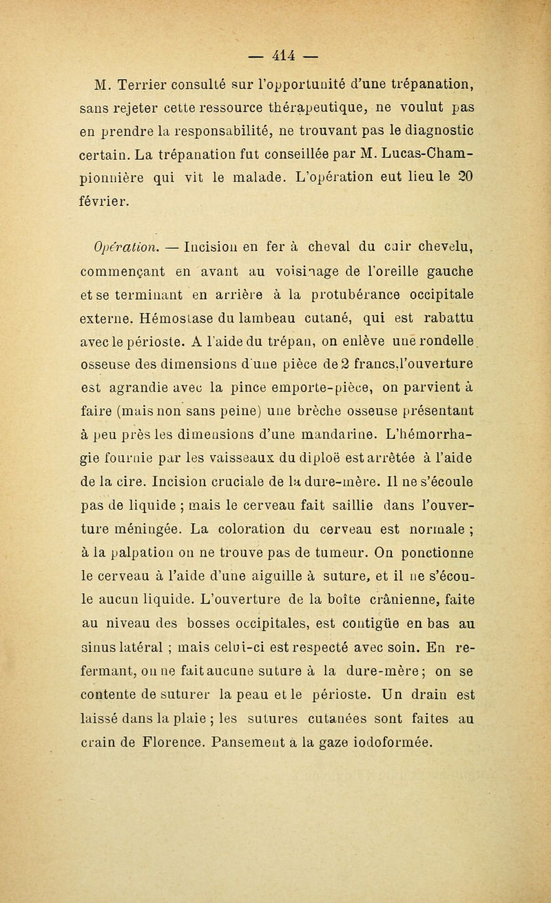 M. Terrier consulté sur l'opportunité d'une trépanation, sans rejeter cette ressource thérapeutique, ne voulut pas en prendre la responsabilité, ne trouvant pas le diagnostic certain. La trépanation fut conseillée par M. Lucas-Cham- pionnière qui vit le malade. L'opération eut lieu le 20 février. Opération. — Incision en fer à cheval du cjir chevelu, commençant en avant au voisinage de l'oreille gauche et se terminant en arrière à la protubérance occipitale externe. Hémostase du lambeau cutané, qui est rabattu avec le périoste. A l'aide du trépan, on enlève une rondelle, osseuse des dimensions dune pièce de2 francs,l'ouverture est agrandie avec la pince emporte-pièce, on parvient à faire (mais non sans peine) une brèche osseuse présentant à peu près les dimensions d'une mandarine. L'hémorrha- gie fournie par les vaisseaux du diploë est arrêtée à l'aide de la cire. Incision cruciale de la dure-mère. Il ne s'écoule pas de liquide ; mais le cerveau fait saillie dans l'ouver- ture méningée. La coloration du cerveau est normale ; à la palpation on ne trouve pas de tumeur. On ponctionne le cerveau à l'aide d'une aiguille à suture, et il ne s'écou- le aucun liquide. L'ouverture de la boîte crânienne, faite au niveau des bosses occipitales, est contigûe en bas au sinus latéral ; mais celoi-ci est respecté avec soin. En re- fermant, on ne fait aucune suture à la dure-mère; on se contente de suturer la peau et le périoste. Un drain est laissé dans la plaie ; les sutures cutanées sont faites au crain de Florence. Pansement à la gaze iodoformée.