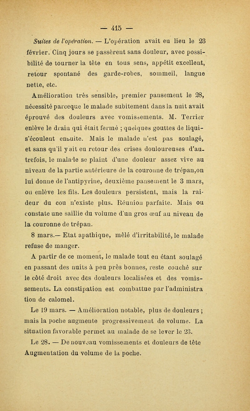 Suites de Vopération. — L'opération avait eu lieu le 23 février. Cinq jours se j^assèrent sans douleur, avec possi- bilité de tourner la tête en tous sens, appétit excellent, retour spontané des garde-robes, sommeil, langue nette, etc. Amélioration très sensible, premier pansement le 28, nécessité parceque le malade subitement dans la nuit avait éprouvé des douleurs avec vomissements. M. Terrier enlève le drain qui était fermé ; quelques gouttes de liqui- s'écoulent ensuite. Mais le malade n'est pas soulagé, et sans qu'il y ait eu retour des crises douloureuses d'au- trefois, le malade se plaint d'une douleur assez vive au niveau de la partie antérieure de la couronne de trépan,on lui donne de l'antipyrine, deuxième pansement le 3 mars, on enlève les fils. Les douleurs persistent, mais la rai- deur du cou n'existe plus. Réunion parfaite. Mais ou constate une saillie du volume dun gros œuf au niveau de la couronne de trépan. 8 mars.— Etat apathique, mêlé d'irritabilité, le malade refuse de manger. A partir de ce moment, le malade tout en étant soulagé en passant des nuits à peu près bonnes, reste couché sur le côté droit avec des douleurs localisées et des vomis- sements. La constipation est combattue par l'administra tion de calomel. Le 19 mars. — Amélioration notable, plus de douleurs ; mais la poche augmente progressivement de volume. La situation favorable permet au malade de se lever le 23. Le 28. — Denouvoau vomissements et douleurs de tête Augmentation du volume de la poche.