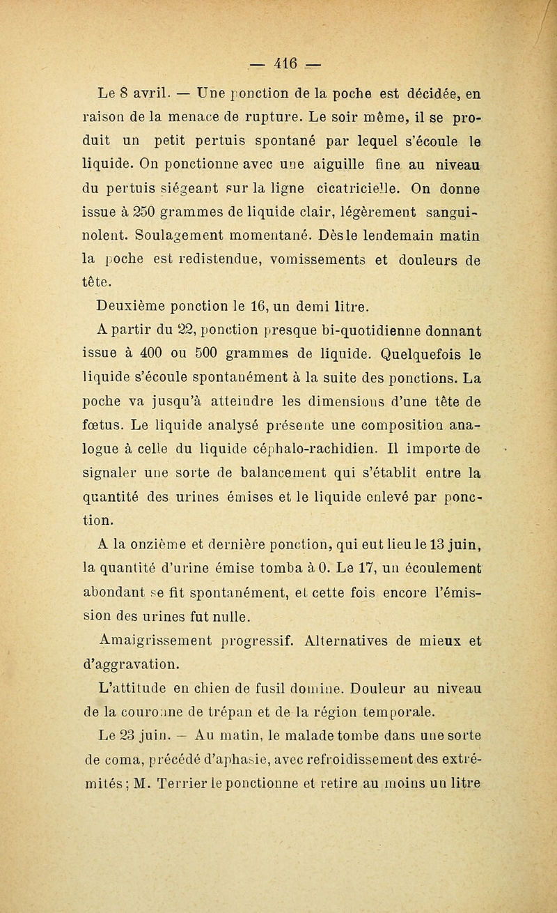 Le 8 avril. — Une ponction de la poche est décidée, en raison de la menace de rupture. Le soir noême, il se pro- duit un petit pertuis spontané par lequel s'écoule le liquide. On ponctionne avec une aiguille fine au niveau du pertuis siégeant pur la ligne cicatricielle. On donne issue à 250 grammes de liquide clair, légèrement sangui- nolent. Soulagement momentané. Dès le lendemain matin la poche est redistendue, vomissements et douleurs de tête. Deuxième ponction le 16, un demi litre. A partir du 22, ponction presque bi-quotidienne donnant issue à 400 ou 500 grammes de liquide. Quelquefois le liquide s'écoule spontanément à la suite des ponctions. La poche va jusqu'à atteindre les dimensions d'une tête de fœtus. Le liquide analysé présente une compositioQ ana- logue à celle du liquide céphalo-rachidien. Il importe de signaler une sorte de balancement qui s'établit entre la quantité des urines émises et le liquide enlevé par ponc^ tion. A la onzième et dernière ponction, qui eut lieu le 13 juin, la quantité d'urine émise tomba àO. Le 17, un écoulement abondant se fit spontanément, et cette fois encore l'émis- sion des urines fut nulle. Amaigrissement progressif. Alternatives de mieux et d'aggravation. L'attitude en chien de fusil domine. Douleur au niveau de la couronne de trépan et de la région temporale. Le 23 juin. — Au matin, le malade tombe dans une sorte de coma, précédé d'aphasie, avec refroidissement des extré- mités; M. Terrier le ponctionne et retire au moins un litre