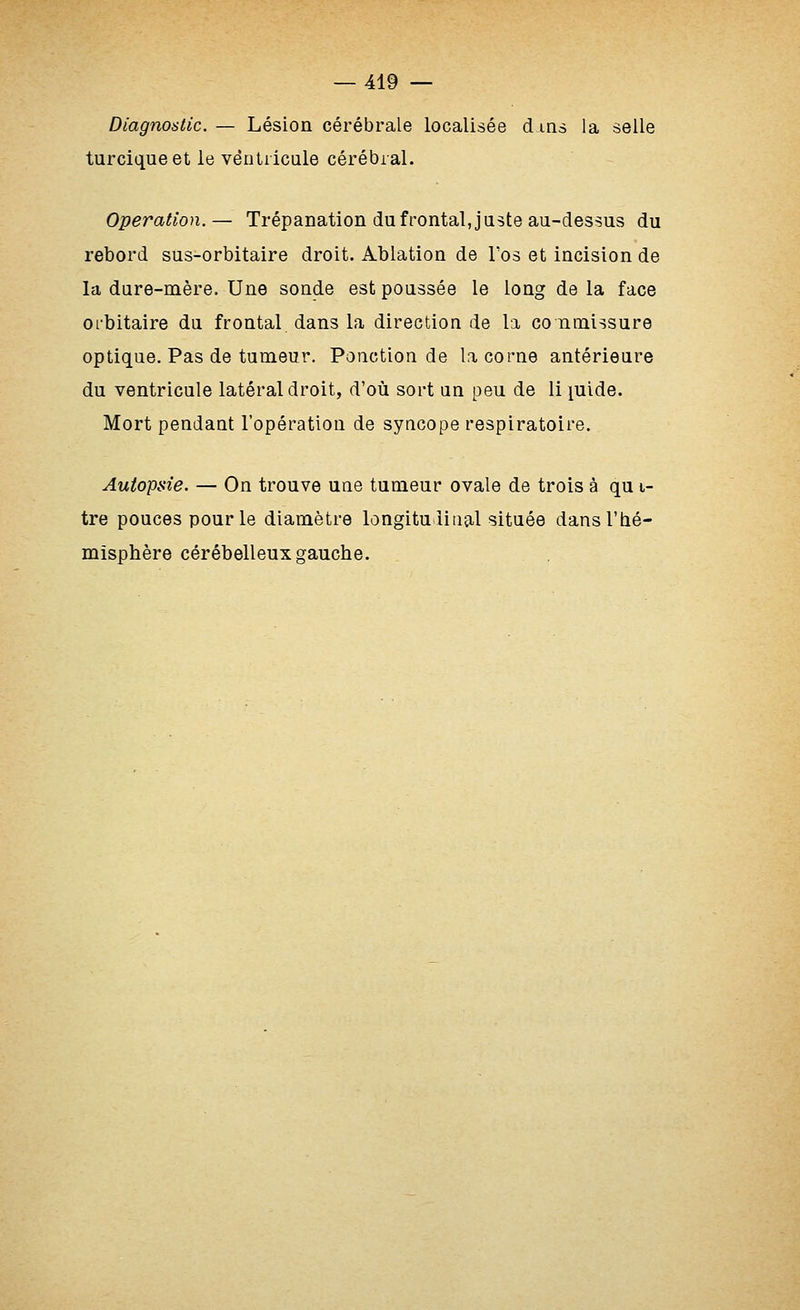 Diagnostic. — Lésion cérébrale localisée d ins la selle turciqueet le ventricule cérébral. Opération.— Trépanation du frontal, juste au-dessus du rebord sus-orbitaire droit. Ablation de Tos et incision de la dure-mère. Une sonde est poussée le long de la face orbitaire du frontal dans la direction de la co nmissure optique. Pas de tumeur. Ponction de la corne antérieure du ventricule latéral droit, d'où sort un peu de li lulde. Mort pendant l'opération de syncope respiratoire. Autopsie. — On trouve une tumeur ovale de trois à qu i- tre pouces pour le diamètre longitudinal située dans l'hé- misphère cérébelleux gauche.