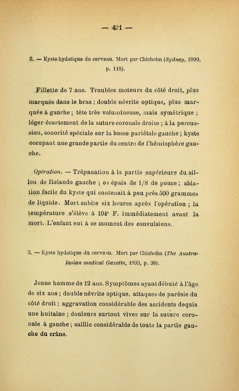 2, — Kyste hydatique du cerveau. Mort par Ghisholm {Sydney, 1890, p. 118). FJUeite de 7 ans. Troubles moteurs du côté droit, plus marqués dans le bras ; double névrite optique, plus mar- qu-ée à gauche; tête très volumineuse, mais symétrique ; léger écartement delà suture coronale droite ; à la percus- sion, sonorité spéciale sur la bosse pariétale gauche ; kyste occupant une grande partie du centre de l'hémisphère gau^ che. Opération. — Trépanation à la partie supérieure du sil- lon de Rolando gauche ; os épais de 1/8 de pouce ; abla- tion facile du kyste qui contejiait à peu près 500 grammes de liquide. Mort subite six heures après l'opération ; la température s'élève à 104 F. immédiatement avant la mort. L'enfant eut à ce moment des convulsions. 3. — Kyste hydatique du cerveau. Mort par Ghisholm {The Austra- lasian médical Gazette, 1893, p. 38). Jeune homme de 12 ans. Symptômes ayant débuté à l'âge de six ans ; double névrite optique, attaques de parésie du côté droit ; aggravation considérable des accidents dequis une huitaine ; douleurs surtout vives sur la suture coro- nale à gauche ; saillie considérable de toute la partie gau- che du crâne.