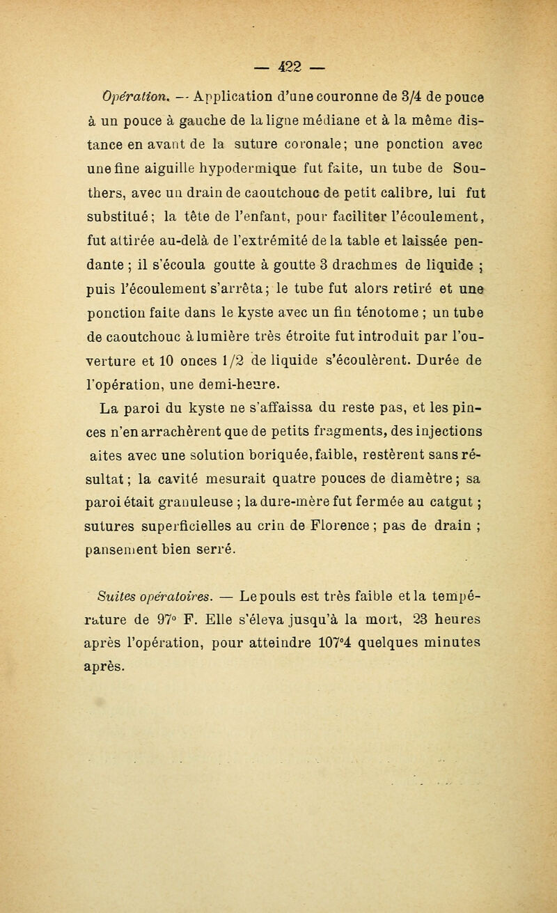 Opération, — Application d'une couronne de 3/4 de pouce à un pouce à gauche de la ligne médiane et à la même dis- tance en avant de la suture coronale; une ponction avec une fine aiguille hypodermique fut faite, un tube de Sou- thers, avec un drain de caoutchouc de petit calibre^ lui fut substitué; la tête de l'enfant, pour faciliter l'écoulement, fut attirée au-delà de l'extrémité de la table et laissée pen- dante ; il s'écoula goutte à goutte 3 drachmes de liquide ; puis l'écoulement s'arrêta; le tube fut alors retiré et une ponction faite dans le kyste avec un fin ténotome ; un tube de caoutchouc à lumière très étroite fut introduit par l'ou- verture et 10 onces 1/2 de liquide s'écoulèrent. Durée de l'opération, une demi-heare. La paroi du kyste ne s'affaissa du reste pas, et les pin- ces n'en arrachèrent que de petits fragments, des injections aites avec une solution boriquée, faible, restèrent sans ré- sultat ; la cavité mesurait quatre pouces de diamètre ; sa paroi était granuleuse ; la dure-mère fut fermée au catgut ; sutures superficielles au crin de Florence ; pas de drain ; pansement bien serré. Suites opératoires. — Le pouls est très faible et la tempé- rature de 97° F. Elle s'éleva jusqu'à la mort, 23 heures après l'opération, pour atteindre lOTi quelques minutes après.